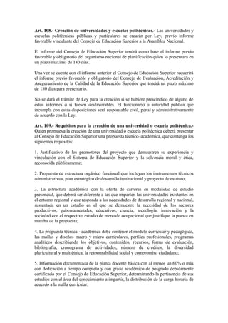 Art. 108.- Creación de universidades y escuelas politécnicas.- Las universidades y
escuelas politécnicas públicas y particulares se crearán por Ley, previo informe
favorable vinculante del Consejo de Educación Superior a la Asamblea Nacional.
El informe del Consejo de Educación Superior tendrá como base el informe previo
favorable y obligatorio del organismo nacional de planificación quien lo presentará en
un plazo máximo de 180 días.
Una vez se cuente con el informe anterior el Consejo de Educación Superior requerirá
el informe previo favorable y obligatorio del Consejo de Evaluación, Acreditación y
Aseguramiento de la Calidad de la Educación Superior que tendrá un plazo máximo
de 180 días para presentarlo.
No se dará el trámite de Ley para la creación si se hubiere prescindido de alguno de
estos informes o si fuesen desfavorables. El funcionario o autoridad pública que
incumpla con estas disposiciones será responsable civil, penal y administrativamente
de acuerdo con la Ley.
Art. 109.- Requisitos para la creación de una universidad o escuela politécnica.-
Quien promueva la creación de una universidad o escuela politécnica deberá presentar
al Consejo de Educación Superior una propuesta técnico–académica, que contenga los
siguientes requisitos:
1. Justificativo de los promotores del proyecto que demuestren su experiencia y
vinculación con el Sistema de Educación Superior y la solvencia moral y ética,
reconocida públicamente;
2. Propuesta de estructura orgánico funcional que incluyan los instrumentos técnicos
administrativos, plan estratégico de desarrollo institucional y proyecto de estatuto;
3. La estructura académica con la oferta de carreras en modalidad de estudio
presencial, que deberá ser diferente a las que imparten las universidades existentes en
el entorno regional y que responda a las necesidades de desarrollo regional y nacional,
sustentada en un estudio en el que se demuestre la necesidad de los sectores
productivos, gubernamentales, educativos, ciencia, tecnología, innovación y la
sociedad con el respectivo estudio de mercado ocupacional que justifique la puesta en
marcha de la propuesta;
4. La propuesta técnica - académica debe contener el modelo curricular y pedagógico,
las mallas y diseños macro y micro curriculares, perfiles profesionales, programas
analíticos describiendo los objetivos, contenidos, recursos, forma de evaluación,
bibliografía, cronograma de actividades, número de créditos, la diversidad
pluricultural y multiétnica, la responsabilidad social y compromiso ciudadano;
5. Información documentada de la planta docente básica con al menos un 60% o más
con dedicación a tiempo completo y con grado académico de posgrado debidamente
certificado por el Consejo de Educación Superior, determinando la pertinencia de sus
estudios con el área del conocimiento a impartir, la distribución de la carga horaria de
acuerdo a la malla curricular;
 