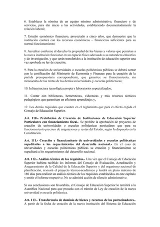 6. Establecer la nómina de un equipo mínimo administrativo, financiero y de
servicios, para dar inicio a las actividades, estableciendo documentadamente la
relación laboral;
7. Estudio económico financiero, proyectado a cinco años, que demuestre que la
institución contará con los recursos económicos – financieros suficientes para su
normal funcionamiento;
8. Acreditar conforme al derecho la propiedad de los bienes y valores que permitan a
la nueva institución funcionar en un espacio físico adecuado a su naturaleza educativa
y de investigación, y que serán transferidos a la institución de educación superior una
vez aprobada su ley de creación;
9. Para la creación de universidades o escuelas politécnicas públicas se deberá contar
con la certificación del Ministerio de Economía y Finanzas para la creación de la
partida presupuestaria correspondiente, que garantice su financiamiento, sin
menoscabo de las rentas de las demás universidades y escuelas politécnicas;
10. Infraestructura tecnológica propia y laboratorios especializados;
11. Contar con bibliotecas, hemerotecas, videotecas y más recursos técnicos
pedagógicos que garanticen un eficiente aprendizaje; y,
12. Los demás requisitos que consten en el reglamento que para el efecto expida el
Consejo de Educación Superior.
Art. 110.- Prohibición de Creación de Instituciones de Educación Superior
Particulares con financiamiento fiscal.- Se prohíbe la aprobación de proyectos de
creación de universidades o escuelas politécnicas particulares que para su
funcionamiento precisen de asignaciones y rentas del Estado, según lo dispuesto en la
Constitución.
Art. 111.- Creación y financiamiento de universidades y escuelas politécnicas
supeditadas a los requerimientos del desarrollo nacional.- En el caso de
universidades y escuelas politécnicas públicas su creación y financiamiento se
supeditará a los requerimientos del desarrollo nacional.
Art. 112.- Análisis técnico de los requisitos.- Una vez que el Consejo de Educación
Superior hubiera recibido los informes del Consejo de Evaluación, Acreditación y
Aseguramiento de la Calidad de la Educación Superior y del organismo nacional de
planificación, revisará el proyecto técnico-académico y tendrá un plazo máximo de
180 días para realizar un análisis técnico de los requisitos establecidos en este capítulo
y emitir el informe respectivo. No se admitirá acción de silencio administrativo.
Si sus conclusiones son favorables, el Consejo de Educación Superior lo remitirá a la
Asamblea Nacional para que proceda con el trámite de Ley de creación de la nueva
universidad o escuela politécnica.
Art. 113.- Transferencia de dominio de bienes y recursos de los patrocinadores.-
A partir de la fecha de creación de la nueva institución del Sistema de Educación
 