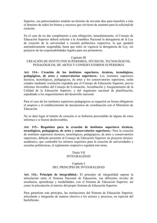 Superior, sus patrocinadores tendrán un término de noventa días para transferir a ésta
el dominio de todos los bienes y recursos que sirvieron de sustento para la solicitud de
creación.
En el caso de no dar cumplimento a esta obligación, inmediatamente, el Consejo de
Educación Superior deberá solicitar a la Asamblea Nacional la derogatoria de la Ley
de creación de la universidad o escuela politécnica respectiva, la que quedará
automáticamente suspendida, hasta que entre en vigencia la derogatoria de Ley, sin
perjuicio de las responsabilidades legales para sus promotores.
Capítulo III
CREACIÓN DE INSTITUTOS SUPERIORES, TÉCNICOS, TECNOLÓGICOS,
PEDAGÓGICOS, DE ARTES Y CONSERVATORIOS SUPERIORES
Art. 114.- Creación de los institutos superiores, técnicos, tecnológicos,
pedagógicos, de artes y conservatorios superiores.- Los institutos superiores
técnicos, tecnológicos, pedagógicos, de artes y los conservatorios superiores, serán
creados mediante resolución expedida por el Consejo de Educación Superior, previo
informes favorables del Consejo de Evaluación, Acreditación y Aseguramiento de la
Calidad de la Educación Superior, y del organismo nacional de planificación,
supeditado a los requerimientos del desarrollo nacional.
Para el caso de los institutos superiores pedagógicos se requerirá en forma obligatoria
el auspicio y el establecimiento de mecanismos de coordinación con el Ministerio de
Educación.
No se dará lugar al trámite de creación si se hubieren prescindido de alguno de estos
informes o si fueren desfavorables.
Art. 115.- Requisitos para la creación de institutos superiores técnicos,
tecnológicos, pedagógicos, de artes y conservatorios superiores.- Para la creación
de institutos superiores técnicos, tecnológicos, pedagógicos, de artes y conservatorios
superiores, deberán presentar al Consejo de Educación Superior un proyecto técnico-
académico, que contendrá los mismos requisitos para la creación de universidades y
escuelas politécnicas, el reglamento respectivo regulará este tema.
Título VII
INTEGRALIDAD
Capítulo I
DEL PRINCIPIO DE INTEGRALIDAD
Art. 116.- Principio de integralidad.- El principio de integralidad supone la
articulación entre el Sistema Nacional de Educación, sus diferentes niveles de
enseñanza, aprendizaje y modalidades, con el Sistema de Educación Superior; así
como la articulación al interior del propio Sistema de Educación Superior.
Para garantizar este principio, las instituciones del Sistema de Educación Superior,
articularán e integrarán de manera efectiva a los actores y procesos, en especial del
bachillerato.
 