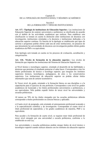 Capítulo II
DE LA TIPOLOGÍA DE INSTITUCIONES, Y RÉGIMEN ACADÉMICO
Sección I
DE LA FORMACIÓN Y TIPOS DE INSTITUCIONES
Art. 117.- Tipología de instituciones de Educación Superior.- Las instituciones de
Educación Superior de carácter universitario o politécnico se clasificarán de acuerdo
con el ámbito de las actividades académicas que realicen. Para establecer esta
clasificación se tomará en cuenta la distinción entre instituciones de docencia con
investigación, instituciones orientadas a la docencia e instituciones dedicadas a la
educación superior continua. En función de la tipología se establecerán qué tipos de
carreras o programas podrán ofertar cada una de estas instituciones, sin perjuicio de
que únicamente las universidades de docencia con investigación podrán ofertar grados
académicos de PhD o su equivalente.
Esta tipología será tomada en cuenta en los procesos de evaluación, acreditación y
categorización.
Art. 118.- Niveles de formación de la educación superior.- Los niveles de
formación que imparten las instituciones del Sistema de Educación Superior son:
a) Nivel técnico o tecnológico superior, orientado al desarrollo de las habilidades y
destrezas que permitan al estudiante potenciar el saber hacer. Corresponden a éste los
títulos profesionales de técnico o tecnólogo superior, que otorguen los institutos
superiores técnicos, tecnológicos, pedagógicos, de artes y los conservatorios
superiores. Las instituciones de educación superior no podrán ofertar títulos
intermedios que sean de carácter acumulativo.
b) Tercer nivel, de grado, orientado a la formación básica en una disciplina o a la
capacitación para el ejercicio de una profesión. Corresponden a este nivel los grados
académicos de licenciado y los títulos profesionales universitarios o politécnicos, y
sus equivalentes. Sólo podrán expedir títulos de tercer nivel las universidades y
escuelas politécnicas.
Al menos un 70% de los títulos otorgados por las escuelas politécnicas deberán
corresponder a títulos profesionales en ciencias básicas y aplicadas.
c) Cuarto nivel, de postgrado, está orientado al entrenamiento profesional avanzado o
a la especialización científica y de investigación. Corresponden al cuarto nivel el
título profesional de especialista; y los grados académicos de maestría, PhD o su
equivalente.
Para acceder a la formación de cuarto nivel, se requiere tener título profesional de
tercer nivel otorgado por una universidad o escuela politécnica, conforme a lo
establecido en esta Ley.
Las universidades y escuelas politécnicas podrán otorgar títulos de nivel técnico o
tecnológico superior cuando realicen alianzas con los institutos de educación superior
 