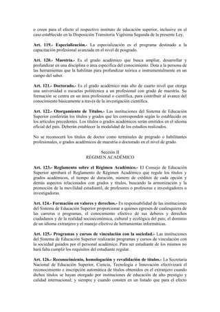 o creen para el efecto el respectivo instituto de educación superior, inclusive en el
caso establecido en la Disposición Transitoria Vigésima Segunda de la presente Ley.
Art. 119.- Especialización.- La especialización es el programa destinado a la
capacitación profesional avanzada en el nivel de posgrado.
Art. 120.- Maestría.- Es el grado académico que busca ampliar, desarrollar y
profundizar en una disciplina o área especifica del conocimiento. Dota a la persona de
las herramientas que la habilitan para profundizar teórica e instrumentalmente en un
campo del saber.
Art. 121.- Doctorado.- Es el grado académico más alto de cuarto nivel que otorga
una universidad o escuelas politécnica a un profesional con grado de maestría. Su
formación se centra en un área profesional o científica, para contribuir al avance del
conocimiento básicamente a través de la investigación científica.
Art. 122.- Otorgamiento de Títulos.- Las instituciones del Sistema de Educación
Superior conferirán los títulos y grados que les corresponden según lo establecido en
los artículos precedentes. Los títulos o grados académicos serán emitidos en el idioma
oficial del país. Deberán establecer la modalidad de los estudios realizados.
No se reconocerá los títulos de doctor como terminales de pregrado o habilitantes
profesionales, o grados académicos de maestría o doctorado en el nivel de grado.
Sección II
RÉGIMEN ACADÉMICO
Art. 123.- Reglamento sobre el Régimen Académico.- El Consejo de Educación
Superior aprobará el Reglamento de Régimen Académico que regule los títulos y
grados académicos, el tiempo de duración, número de créditos de cada opción y
demás aspectos relacionados con grados y títulos, buscando la armonización y la
promoción de la movilidad estudiantil, de profesores o profesoras e investigadores o
investigadoras.
Art. 124.- Formación en valores y derechos.- Es responsabilidad de las instituciones
del Sistema de Educación Superior proporcionar a quienes egresen de cualesquiera de
las carreras o programas, el conocimiento efectivo de sus deberes y derechos
ciudadanos y de la realidad socioeconómica, cultural y ecológica del país; el dominio
de un idioma extranjero y el manejo efectivo de herramientas informáticas.
Art. 125.- Programas y cursos de vinculación con la sociedad.- Las instituciones
del Sistema de Educación Superior realizarán programas y cursos de vinculación con
la sociedad guiados por el personal académico. Para ser estudiante de los mismos no
hará falta cumplir los requisitos del estudiante regular.
Art. 126.- Reconocimiento, homologación y revalidación de títulos.- La Secretaría
Nacional de Educación Superior, Ciencia, Tecnología e Innovación efectivizará el
reconocimiento e inscripción automática de títulos obtenidos en el extranjero cuando
dichos títulos se hayan otorgado por instituciones de educación de alto prestigio y
calidad internacional; y siempre y cuando consten en un listado que para el efecto
 