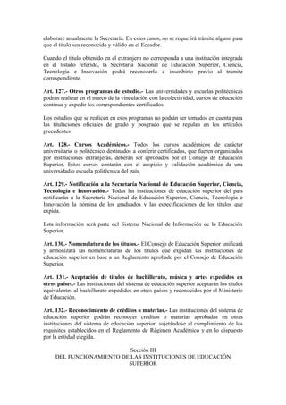 elaborare anualmente la Secretaría. En estos casos, no se requerirá trámite alguno para
que el título sea reconocido y válido en el Ecuador.
Cuando el título obtenido en el extranjero no corresponda a una institución integrada
en el listado referido, la Secretaría Nacional de Educación Superior, Ciencia,
Tecnología e Innovación podrá reconocerlo e inscribirlo previo al trámite
correspondiente.
Art. 127.- Otros programas de estudio.- Las universidades y escuelas politécnicas
podrán realizar en el marco de la vinculación con la colectividad, cursos de educación
continua y expedir los correspondientes certificados.
Los estudios que se realicen en esos programas no podrán ser tomados en cuenta para
las titulaciones oficiales de grado y posgrado que se regulan en los artículos
precedentes.
Art. 128.- Cursos Académicos.- Todos los cursos académicos de carácter
universitario o politécnico destinados a conferir certificados, que fueren organizados
por instituciones extranjeras, deberán ser aprobados por el Consejo de Educación
Superior. Estos cursos contarán con el auspicio y validación académica de una
universidad o escuela politécnica del país.
Art. 129.- Notificación a la Secretaría Nacional de Educación Superior, Ciencia,
Tecnología e Innovación.- Todas las instituciones de educación superior del país
notificarán a la Secretaría Nacional de Educación Superior, Ciencia, Tecnología e
Innovación la nómina de los graduados y las especificaciones de los títulos que
expida.
Esta información será parte del Sistema Nacional de Información de la Educación
Superior.
Art. 130.- Nomenclatura de los títulos.- El Consejo de Educación Superior unificará
y armonizará las nomenclaturas de los títulos que expidan las instituciones de
educación superior en base a un Reglamento aprobado por el Consejo de Educación
Superior.
Art. 131.- Aceptación de títulos de bachillerato, música y artes expedidos en
otros países.- Las instituciones del sistema de educación superior aceptarán los títulos
equivalentes al bachillerato expedidos en otros países y reconocidos por el Ministerio
de Educación.
Art. 132.- Reconocimiento de créditos o materias.- Las instituciones del sistema de
educación superior podrán reconocer créditos o materias aprobadas en otras
instituciones del sistema de educación superior, sujetándose al cumplimiento de los
requisitos establecidos en el Reglamento de Régimen Académico y en lo dispuesto
por la entidad elegida.
Sección III
DEL FUNCIONAMIENTO DE LAS INSTITUCIONES DE EDUCACIÓN
SUPERIOR
 