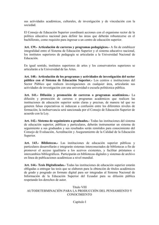 sus actividades académicas, culturales, de investigación y de vinculación con la
sociedad.
El Consejo de Educación Superior coordinará acciones con el organismo rector de la
política educativa nacional para definir las áreas que deberán robustecerse en el
bachillerato, como requisito para ingresar a un centro de educación superior.
Art. 139.- Articulación de carreras y programas pedagógicos.- A fin de establecer
integralidad entre el Sistema de Educación Superior y el sistema educativo nacional,
los institutos superiores de pedagogía se articularán a la Universidad Nacional de
Educación.
En igual sentido, institutos superiores de artes y los conservatorios superiores se
articularán a la Universidad de las Artes.
Art. 140.- Articulación de los programas y actividades de investigación del sector
público con el Sistema de Educación Superior.- Los centros e instituciones del
Sector Público que realicen investigaciones en cualquier área, articularán sus
actividades de investigación con una universidad o escuela politécnica pública.
Art. 141.- Difusión y promoción de carreras o programas académicos.- La
difusión y promoción de carreras o programas académicos que realicen las
instituciones de educación superior serán claras y precisas, de manera tal que no
generen falsas expectativas ni induzcan a confusión entre los diferentes niveles de
formación; la inobservancia será sancionada por el Consejo de Educación Superior de
acuerdo con la Ley.
Art. 142.- Sistema de seguimiento a graduados.- Todas las instituciones del sistema
de educación superior, públicas y particulares, deberán instrumentar un sistema de
seguimiento a sus graduados y sus resultados serán remitidos para conocimiento del
Consejo de Evaluación, Acreditación y Aseguramiento de la Calidad de la Educación
Superior.
Art. 143.- Bibliotecas.- Las instituciones de educación superior públicas y
particulares desarrollarán e integrarán sistemas interconectados de bibliotecas a fin de
promover el acceso igualitario a los acervos existentes, y facilitar préstamos e
intercambios bibliográficos. Participarán en bibliotecas digitales y sistemas de archivo
en línea de publicaciones académicas a nivel mundial.
Art. 144.- Tesis Digitalizadas.- Todas las instituciones de educación superior estarán
obligadas a entregar las tesis que se elaboren para la obtención de títulos académicos
de grado y posgrado en formato digital para ser integradas al Sistema Nacional de
Información de la Educación Superior del Ecuador para su difusión pública
respetando los derechos de autor.
Título VIII
AUTODETERMINACIÓN PARA LA PRODUCCIÓN DEL PENSAMIENTO Y
CONOCIMIENTO
Capítulo I
 