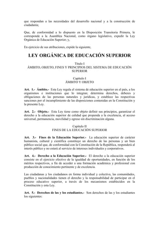 que respondan a las necesidades del desarrollo nacional y a la construcción de
ciudadanía;
Que, de conformidad a lo dispuesto en la Disposición Transitoria Primera, le
corresponde a la Asamblea Nacional, como órgano legislativo, expedir la Ley
Orgánica de Educación Superior; y,
En ejercicio de sus atribuciones, expide la siguiente,
LEY ORGÁNICA DE EDUCACIÓN SUPERIOR
Título I
ÁMBITO, OBJETO, FINES Y PRINCIPIOS DEL SISTEMA DE EDUCACIÓN
SUPERIOR
Capítulo I
ÁMBITO Y OBJETO
Art. 1.- Ámbito.- Esta Ley regula el sistema de educación superior en el país, a los
organismos e instituciones que lo integran; determina derechos, deberes y
obligaciones de las personas naturales y jurídicas, y establece las respectivas
sanciones por el incumplimiento de las disposiciones contenidas en la Constitución y
la presente Ley.
Art. 2.- Objeto.- Esta Ley tiene como objeto definir sus principios, garantizar el
derecho a la educación superior de calidad que propenda a la excelencia, al acceso
universal, permanencia, movilidad y egreso sin discriminación alguna.
Capítulo II
FINES DE LA EDUCACIÓN SUPERIOR
Art. 3.- Fines de la Educación Superior.- La educación superior de carácter
humanista, cultural y científica constituye un derecho de las personas y un bien
público social que, de conformidad con la Constitución de la República, responderá al
interés público y no estará al servicio de intereses individuales y corporativos.
Art. 4.- Derecho a la Educación Superior.- El derecho a la educación superior
consiste en el ejercicio efectivo de la igualdad de oportunidades, en función de los
méritos respectivos, a fin de acceder a una formación académica y profesional con
producción de conocimiento pertinente y de excelencia.
Las ciudadanas y los ciudadanos en forma individual y colectiva, las comunidades,
pueblos y nacionalidades tienen el derecho y la responsabilidad de participar en el
proceso educativo superior, a través de los mecanismos establecidos en la
Constitución y esta Ley.
Art. 5.- Derechos de las y los estudiantes.- Son derechos de las y los estudiantes
los siguientes:
 