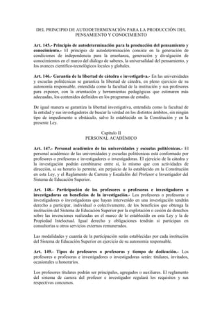 DEL PRINCIPIO DE AUTODETERMINACIÓN PARA LA PRODUCCIÓN DEL
PENSAMIENTO Y CONOCIMIENTO
Art. 145.- Principio de autodeterminación para la producción del pensamiento y
conocimiento.- El principio de autodeterminación consiste en la generación de
condiciones de independencia para la enseñanza, generación y divulgación de
conocimientos en el marco del diálogo de saberes, la universalidad del pensamiento, y
los avances científico-tecnológicos locales y globales.
Art. 146.- Garantía de la libertad de cátedra e investigativa.- En las universidades
y escuelas politécnicas se garantiza la libertad de cátedra, en pleno ejercicio de su
autonomía responsable, entendida como la facultad de la institución y sus profesores
para exponer, con la orientación y herramientas pedagógicas que estimaren más
adecuadas, los contenidos definidos en los programas de estudio.
De igual manera se garantiza la libertad investigativa, entendida como la facultad de
la entidad y sus investigadores de buscar la verdad en los distintos ámbitos, sin ningún
tipo de impedimento u obstáculo, salvo lo establecido en la Constitución y en la
presente Ley.
Capítulo II
PERSONAL ACADÉMICO
Art. 147.- Personal académico de las universidades y escuelas politécnicas.- El
personal académico de las universidades y escuelas politécnicas está conformado por
profesores o profesoras e investigadores o investigadoras. El ejercicio de la cátedra y
la investigación podrán combinarse entre sí, lo mismo que con actividades de
dirección, si su horario lo permite, sin perjuicio de lo establecido en la Constitución
en esta Ley, y el Reglamento de Carrera y Escalafón del Profesor e Investigador del
Sistema de Educación Superior.
Art. 148.- Participación de los profesores o profesoras e investigadores o
investigadoras en beneficios de la investigación.- Los profesores o profesoras e
investigadores o investigadoras que hayan intervenido en una investigación tendrán
derecho a participar, individual o colectivamente, de los beneficios que obtenga la
institución del Sistema de Educación Superior por la explotación o cesión de derechos
sobre las invenciones realizadas en el marco de lo establecido en esta Ley y la de
Propiedad Intelectual. Igual derecho y obligaciones tendrán si participan en
consultorías u otros servicios externos remunerados.
Las modalidades y cuantía de la participación serán establecidas por cada institución
del Sistema de Educación Superior en ejercicio de su autonomía responsable.
Art. 149.- Tipos de profesores o profesoras y tiempo de dedicación.- Los
profesores o profesoras e investigadores o investigadoras serán: titulares, invitados,
ocasionales u honorarios.
Los profesores titulares podrán ser principales, agregados o auxiliares. El reglamento
del sistema de carrera del profesor e investigador regulará los requisitos y sus
respectivos concursos.
 