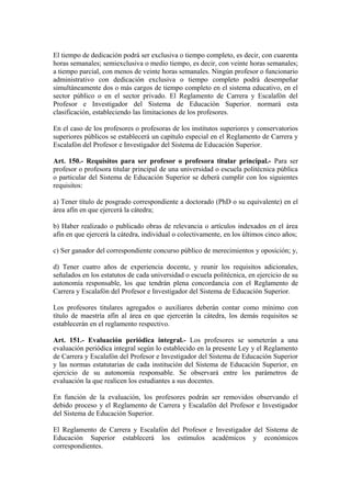 El tiempo de dedicación podrá ser exclusiva o tiempo completo, es decir, con cuarenta
horas semanales; semiexclusiva o medio tiempo, es decir, con veinte horas semanales;
a tiempo parcial, con menos de veinte horas semanales. Ningún profesor o funcionario
administrativo con dedicación exclusiva o tiempo completo podrá desempeñar
simultáneamente dos o más cargos de tiempo completo en el sistema educativo, en el
sector público o en el sector privado. El Reglamento de Carrera y Escalafón del
Profesor e Investigador del Sistema de Educación Superior. normará esta
clasificación, estableciendo las limitaciones de los profesores.
En el caso de los profesores o profesoras de los institutos superiores y conservatorios
superiores públicos se establecerá un capítulo especial en el Reglamento de Carrera y
Escalafón del Profesor e Investigador del Sistema de Educación Superior.
Art. 150.- Requisitos para ser profesor o profesora titular principal.- Para ser
profesor o profesora titular principal de una universidad o escuela politécnica pública
o particular del Sistema de Educación Superior se deberá cumplir con los siguientes
requisitos:
a) Tener título de posgrado correspondiente a doctorado (PhD o su equivalente) en el
área afín en que ejercerá la cátedra;
b) Haber realizado o publicado obras de relevancia o artículos indexados en el área
afín en que ejercerá la cátedra, individual o colectivamente, en los últimos cinco años;
c) Ser ganador del correspondiente concurso público de merecimientos y oposición; y,
d) Tener cuatro años de experiencia docente, y reunir los requisitos adicionales,
señalados en los estatutos de cada universidad o escuela politécnica, en ejercicio de su
autonomía responsable, los que tendrán plena concordancia con el Reglamento de
Carrera y Escalafón del Profesor e Investigador del Sistema de Educación Superior.
Los profesores titulares agregados o auxiliares deberán contar como mínimo con
título de maestría afín al área en que ejercerán la cátedra, los demás requisitos se
establecerán en el reglamento respectivo.
Art. 151.- Evaluación periódica integral.- Los profesores se someterán a una
evaluación periódica integral según lo establecido en la presente Ley y el Reglamento
de Carrera y Escalafón del Profesor e Investigador del Sistema de Educación Superior
y las normas estatutarias de cada institución del Sistema de Educación Superior, en
ejercicio de su autonomía responsable. Se observará entre los parámetros de
evaluación la que realicen los estudiantes a sus docentes.
En función de la evaluación, los profesores podrán ser removidos observando el
debido proceso y el Reglamento de Carrera y Escalafón del Profesor e Investigador
del Sistema de Educación Superior.
El Reglamento de Carrera y Escalafón del Profesor e Investigador del Sistema de
Educación Superior establecerá los estímulos académicos y económicos
correspondientes.
 