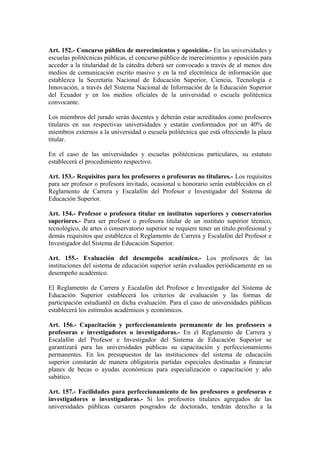 Art. 152.- Concurso público de merecimientos y oposición.- En las universidades y
escuelas politécnicas públicas, el concurso público de merecimientos y oposición para
acceder a la titularidad de la cátedra deberá ser convocado a través de al menos dos
medios de comunicación escrito masivo y en la red electrónica de información que
establezca la Secretaría Nacional de Educación Superior, Ciencia, Tecnología e
Innovación, a través del Sistema Nacional de Información de la Educación Superior
del Ecuador y en los medios oficiales de la universidad o escuela politécnica
convocante.
Los miembros del jurado serán docentes y deberán estar acreditados como profesores
titulares en sus respectivas universidades y estarán conformados por un 40% de
miembros externos a la universidad o escuela politécnica que está ofreciendo la plaza
titular.
En el caso de las universidades y escuelas politécnicas particulares, su estatuto
establecerá el procedimiento respectivo.
Art. 153.- Requisitos para los profesores o profesoras no titulares.- Los requisitos
para ser profesor o profesora invitado, ocasional u honorario serán establecidos en el
Reglamento de Carrera y Escalafón del Profesor e Investigador del Sistema de
Educación Superior.
Art. 154.- Profesor o profesora titular en institutos superiores y conservatorios
superiores.- Para ser profesor o profesora titular de un instituto superior técnico,
tecnológico, de artes o conservatorio superior se requiere tener un título profesional y
demás requisitos que establezca el Reglamento de Carrera y Escalafón del Profesor e
Investigador del Sistema de Educación Superior.
Art. 155.- Evaluación del desempeño académico.- Los profesores de las
instituciones del sistema de educación superior serán evaluados periódicamente en su
desempeño académico.
El Reglamento de Carrera y Escalafón del Profesor e Investigador del Sistema de
Educación Superior establecerá los criterios de evaluación y las formas de
participación estudiantil en dicha evaluación. Para el caso de universidades públicas
establecerá los estímulos académicos y económicos.
Art. 156.- Capacitación y perfeccionamiento permanente de los profesores o
profesoras e investigadores o investigadoras.- En el Reglamento de Carrera y
Escalafón del Profesor e Investigador del Sistema de Educación Superior se
garantizará para las universidades públicas su capacitación y perfeccionamiento
permanentes. En los presupuestos de las instituciones del sistema de educación
superior constarán de manera obligatoria partidas especiales destinadas a financiar
planes de becas o ayudas económicas para especialización o capacitación y año
sabático.
Art. 157.- Facilidades para perfeccionamiento de los profesores o profesoras e
investigadores o investigadoras.- Si los profesores titulares agregados de las
universidades públicas cursaren posgrados de doctorado, tendrán derecho a la
 