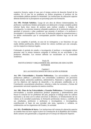 respectiva licencia, según el caso, por el tiempo estricto de duración formal de los
estudios. En el caso de no graduarse en dichos programas el profesor de las
universidades públicas perderá su titularidad. Las instituciones de educación superior
deberán destinar de su presupuesto un porcentaje para esta formación.
Art. 158.- Período Sabático.- Luego de seis años de labores ininterrumpidas, los
profesores o profesoras titulares principales con dedicación a tiempo completo podrán
solicitar hasta doce meses de permiso para realizar estudios o trabajos de
investigación. La máxima instancia colegiada académica de la institución analizará y
aprobará el proyecto o plan académico que presente el profesor o la profesora e
investigador o investigadora. En este caso, la institución pagará las remuneraciones y
los demás emolumentos que le corresponden percibir mientras haga uso de este
derecho.
Una vez cumplido el período, en caso de no reintegrarse a sus funciones sin que
medie debida justificación, deberá restituir los valores recibidos por este concepto,
con los respectivos intereses legales.
Culminado el período de estudio o investigación el profesor o investigador deberá
presentar ante la misma instancia colegiada el informe de sus actividades y los
productos obtenidos. Los mismos deberán ser socializados en la comunidad
académica.
Título IX
INSTITUCIONES Y ORGANISMOS DEL SISTEMA DE EDUCACIÓN
SUPERIOR
Capítulo I
DE LAS INSTITUCIONES DE EDUCACIÓN SUPERIOR
Art. 159.- Universidades y Escuelas Politécnicas.- Las universidades y escuelas
politécnicas públicas y particulares son comunidades académicas con personería
jurídica propia, autonomía académica, administrativa, financiera y orgánica, acorde
con los objetivos del régimen de desarrollo y los principios establecidos en la
Constitución; esencialmente pluralistas y abiertas a todas las corrientes y formas del
pensamiento universal expuestas de manera científica.
Art. 160.- Fines de las Universidades y Escuelas Politécnicas.- Corresponde a las
universidades y escuelas politécnicas producir propuestas y planteamientos para
buscar la solución de los problemas del país; propiciar el diálogo entre las culturas
nacionales y de éstas con la cultura universal; la difusión y el fortalecimiento de sus
valores en la sociedad ecuatoriana; la formación profesional, técnica y científica de
sus estudiantes, profesores o profesoras e investigadores o investigadoras,
contribuyendo al logro de una sociedad más justa, equitativa y solidaria, en
colaboración con los organismos del Estado y la sociedad.
Art. 161.- Prohibición de lucro.- Las instituciones del sistema de educación superior
no tendrán fines de lucro según lo prevé la Constitución de la República del Ecuador;
dicho carácter será garantizado y asegurado por el Consejo de Educación Superior.
 