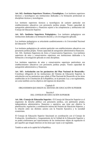 Art. 162.- Institutos Superiores Técnicos y Tecnológicos.- Los institutos superiores
técnicos y tecnológicos son instituciones dedicadas a la formación profesional en
disciplinas técnicas y tecnológicas.
Los institutos superiores técnicos y tecnológicos de carácter particular son
establecimientos educativos con personería jurídica propia. Tienen capacidad de
autogestión administrativa y financiera sujetos a las competencias y atribuciones del
Consejo de Educación Superior.
Art. 163.- Institutos Superiores Pedagógicos.- Los institutos pedagógicos son
instituciones dedicadas a la formación docente y a la investigación aplicada.
Los institutos pedagógicos se articularán académicamente a la Universidad Nacional
de Educación “UNAE”.
Los institutos pedagógicos de carácter particular son establecimientos educativos con
personería jurídica propia. Tienen capacidad de autogestión administrativa-financiera.
Art. 164.- Institutos Superiores de Artes y Conservatorios Superiores.- Los institutos
superiores de artes y conservatorios superiores son instituciones dedicadas a la
formación e investigación aplicada en estas disciplinas.
Los institutos superiores de artes y conservatorios superiores particulares son
establecimientos educativos con personería jurídica propia. Tienen capacidad de
autogestión administrativa y financiera.
Art. 165.- Articulación con los parámetros del Plan Nacional de Desarrollo.-
Constituye obligación de las instituciones del Sistema de Educación Superior, la
articulación con los parámetros que señale el Plan Nacional de Desarrollo en las áreas
establecidas en la Constitución de la República, en la presente Ley y sus reglamentos,
así como también con los objetivos del régimen de desarrollo.
Capítulo II
ORGANISMOS QUE RIGEN EL SISTEMA DE EDUCACIÓN SUPERIOR
Sección I
DEL CONSEJO DE EDUCACIÓN SUPERIOR
Art. 166.- Consejo de Educación Superior.- El Consejo de Educación Superior es el
organismo de derecho público con personería jurídica, con patrimonio propio,
independencia administrativa, financiera y operativa, que tiene por objetivo la
planificación, regulación y coordinación interna del Sistema de Educación Superior, y
la relación entre sus distintos actores con la Función Ejecutiva y la sociedad
ecuatoriana.
El Consejo de Educación Superior funcionará en coordinación con el Consejo de
Evaluación, Acreditación y Aseguramiento de la Calidad de la Educación Superior y
no podrá conformarse por representantes de las instituciones objeto de regulación ni
por aquellos que tengan intereses en las áreas que vayan a ser reguladas.
Tendrá su sede en la capital de la República.
 