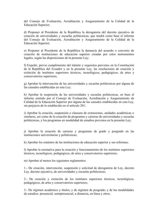 del Consejo de Evaluación, Acreditación y Aseguramiento de la Calidad de la
Educación Superior;
d) Proponer al Presidente de la República la derogatoria del decreto ejecutivo de
creación de universidades y escuelas politécnicas, que tendrá como base el informe
del Consejo de Evaluación, Acreditación y Aseguramiento de la Calidad de la
Educación Superior;
e) Proponer al Presidente de la República la denuncia del acuerdo o convenio de
creación de instituciones de educación superior creadas por estos instrumentos
legales, según las disposiciones de la presente Ley;
f) Expedir, previo cumplimiento del trámite y requisitos previstos en la Constitución
de la República del Ecuador y en la presente Ley, las resoluciones de creación y
extinción de institutos superiores técnicos, tecnológicos, pedagógicos, de artes y
conservatorios superiores;
g) Aprobar la intervención de las universidades y escuelas politécnicas por alguna de
las causales establecidas en esta Ley;
h) Aprobar la suspensión de las universidades y escuelas politécnicas, en base al
informe emitido por el Consejo de Evaluación, Acreditación y Aseguramiento de
Calidad de la Educación Superior por alguna de las causales establecidas en esta Ley,
sin perjuicio de lo establecido en el artículo 201;
i) Aprobar la creación, suspensión o clausura de extensiones, unidades académicas o
similares, así como de la creación de programas y carreras de universidades y escuelas
politécnicas, y los programas en modalidad de estudios previstos en la presente Ley;
j) Aprobar la creación de carreras y programas de grado y posgrado en las
instituciones universitarias y politécnicas;
k) Aprobar los estatutos de las instituciones de educación superior y sus reformas;
l) Aprobar la normativa para la creación y funcionamiento de los institutos superiores
técnicos, tecnológicos, pedagógicos, de artes y conservatorios superiores;
m) Aprobar al menos los siguientes reglamentos:
1.- De creación, intervención, suspensión y solicitud de derogatoria de Ley, decreto
Ley, decreto ejecutivo, de universidades y escuelas politécnicas;
2.- De creación y extinción de los institutos superiores técnicos, tecnológicos,
pedagógicos, de artes y conservatorios superiores;
3.- De régimen académico y títulos, y de régimen de posgrado; y de las modalidades
de estudios: presencial, semipresencial, a distancia, en línea y otros;
 