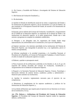 4.- De Carrera y Escalafón del Profesor e Investigador del Sistema de Educación
Superior;
5.- Del Sistema de Evaluación Estudiantil; y,
6.- De doctorados.
n) Aprobar la fórmula de distribución anual de las rentas o asignaciones del Estado a
las instituciones de educación superior y de los incrementos si es que los hubiere, las
que constarán en el Presupuesto General del Estado, de acuerdo a los lineamientos de
la presente Ley;
ñ) Ejecutar, previo informe del Consejo de Evaluación, Acreditación y Aseguramiento
de la Calidad de la Educación Superior, la suspensión de la entrega de fondos a las
instituciones de educación superior, en la parte proporcional, cuando una o más
carreras o programas no cumplan los estándares establecidos;
o) Designar a sus delegados ante los organismos del Estado donde tenga
representación, de conformidad con la Constitución y las Leyes de la República;
p) Imponer sanciones a las máximas autoridades de las instituciones del Sistema de
Educación Superior, que transgredan la presente Ley y sus reglamentos, previo el
trámite correspondiente;
q) Informar anualmente a la sociedad ecuatoriana, a la Asamblea Nacional, al
Presidente de la República, al Consejo de Participación Ciudadana y Control Social y
al sobre el estado de la educación superior en el país;
r) Elaborar y aprobar su presupuesto anual;
s) Para el ejercicio de las atribuciones conferidas en los literales c), d), e), f), g) y h)
requerirá del informe favorable del Consejo de Evaluación, Acreditación y
Aseguramiento de la Calidad de la Educación Superior;
t) Requerir a la Secretaría Nacional de Educación Superior, Ciencia, Tecnología e
Innovación informes de carácter técnico, académico, jurídico y administrativo –
financiero para sustentar sus resoluciones;
u) Aprobar la normativa reglamentaria necesaria para el ejercicio de sus
competencias;
v) Monitorear el cumplimiento de los aspectos académicos y jurídicos de las
Instituciones de Educación Superior; y,
w) Las demás atribuciones que requiera para el ejercicio de sus funciones en el marco
de la Constitución y la Ley.
Art. 170.- Deberes y Atribuciones del Presidente del Consejo de Educación
Superior.- El Presidente del Consejo de Educación Superior tendrá los siguientes
deberes y atribuciones:
 