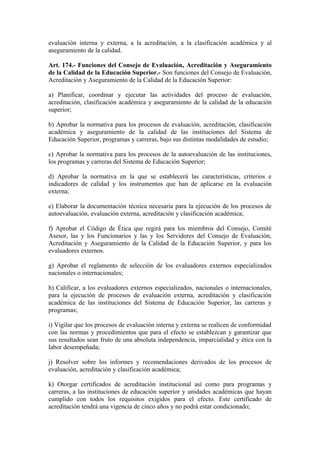 evaluación interna y externa, a la acreditación, a la clasificación académica y al
aseguramiento de la calidad.
Art. 174.- Funciones del Consejo de Evaluación, Acreditación y Aseguramiento
de la Calidad de la Educación Superior.- Son funciones del Consejo de Evaluación,
Acreditación y Aseguramiento de la Calidad de la Educación Superior:
a) Planificar, coordinar y ejecutar las actividades del proceso de evaluación,
acreditación, clasificación académica y aseguramiento de la calidad de la educación
superior;
b) Aprobar la normativa para los procesos de evaluación, acreditación, clasificación
académica y aseguramiento de la calidad de las instituciones del Sistema de
Educación Superior, programas y carreras, bajo sus distintas modalidades de estudio;
c) Aprobar la normativa para los procesos de la autoevaluación de las instituciones,
los programas y carreras del Sistema de Educación Superior;
d) Aprobar la normativa en la que se establecerá las características, criterios e
indicadores de calidad y los instrumentos que han de aplicarse en la evaluación
externa;
e) Elaborar la documentación técnica necesaria para la ejecución de los procesos de
autoevaluación, evaluación externa, acreditación y clasificación académica;
f) Aprobar el Código de Ética que regirá para los miembros del Consejo, Comité
Asesor, las y los Funcionarios y las y los Servidores del Consejo de Evaluación,
Acreditación y Aseguramiento de la Calidad de la Educación Superior, y para los
evaluadores externos.
g) Aprobar el reglamento de selección de los evaluadores externos especializados
nacionales o internacionales;
h) Calificar, a los evaluadores externos especializados, nacionales o internacionales,
para la ejecución de procesos de evaluación externa, acreditación y clasificación
académica de las instituciones del Sistema de Educación Superior, las carreras y
programas;
i) Vigilar que los procesos de evaluación interna y externa se realicen de conformidad
con las normas y procedimientos que para el efecto se establezcan y garantizar que
sus resultados sean fruto de una absoluta independencia, imparcialidad y ética con la
labor desempeñada;
j) Resolver sobre los informes y recomendaciones derivados de los procesos de
evaluación, acreditación y clasificación académica;
k) Otorgar certificados de acreditación institucional así como para programas y
carreras, a las instituciones de educación superior y unidades académicas que hayan
cumplido con todos los requisitos exigidos para el efecto. Este certificado de
acreditación tendrá una vigencia de cinco años y no podrá estar condicionado;
 
