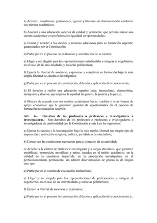 a) Acceder, movilizarse, permanecer, egresar y titularse sin discriminación conforme
sus méritos académicos;
b) Acceder a una educación superior de calidad y pertinente, que permita iniciar una
carrera académica y/o profesional en igualdad de oportunidades;
c) Contar y acceder a los medios y recursos adecuados para su formación superior;
garantizados por la Constitución;
d) Participar en el proceso de evaluación y acreditación de su carrera;
e) Elegir y ser elegido para las representaciones estudiantiles e integrar el cogobierno,
en el caso de las universidades y escuelas politécnicas;
f) Ejercer la libertad de asociarse, expresarse y completar su formación bajo la más
amplia libertad de cátedra e investigativa;
g) Participar en el proceso de construcción, difusión y aplicación del conocimiento;
h) El derecho a recibir una educación superior laica, intercultural, democrática,
incluyente y diversa, que impulse la equidad de género, la justicia y la paz; e,
i) Obtener de acuerdo con sus méritos académicos becas, créditos y otras formas de
apoyo económico que le garantice igualdad de oportunidades en el proceso de
formación de educación superior.
Art. 6.- Derechos de los profesores o profesoras e investigadores o
investigadoras.- Son derechos de los profesores o profesoras e investigadores o
investigadoras de conformidad con la Constitución y esta Ley los siguientes:
a) Ejercer la cátedra y la investigación bajo la más amplia libertad sin ningún tipo de
imposición o restricción religiosa, política, partidista o de otra índole;
b) Contar con las condiciones necesarias para el ejercicio de su actividad;
c) Acceder a la carrera de profesor e investigador y a cargos directivos, que garantice
estabilidad, promoción, movilidad y retiro, basados en el mérito académico, en la
calidad de la enseñanza impartida, en la producción investigativa, en el
perfeccionamiento permanente, sin admitir discriminación de género ni de ningún
otro tipo;
d) Participar en el sistema de evaluación institucional;
e) Elegir y ser elegido para las representaciones de profesores/as, e integrar el
cogobierno, en el caso de las universidades y escuelas politécnicas;
f) Ejercer la libertad de asociarse y expresarse;
g) Participar en el proceso de construcción, difusión y aplicación del conocimiento; y,
 