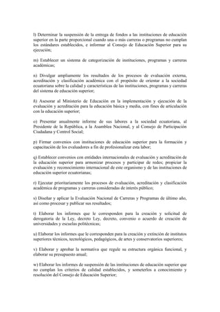 l) Determinar la suspensión de la entrega de fondos a las instituciones de educación
superior en la parte proporcional cuando una o más carreras o programas no cumplan
los estándares establecidos, e informar al Consejo de Educación Superior para su
ejecución;
m) Establecer un sistema de categorización de instituciones, programas y carreras
académicas;
n) Divulgar ampliamente los resultados de los procesos de evaluación externa,
acreditación y clasificación académica con el propósito de orientar a la sociedad
ecuatoriana sobre la calidad y características de las instituciones, programas y carreras
del sistema de educación superior;
ñ) Asesorar al Ministerio de Educación en la implementación y ejecución de la
evaluación y acreditación para la educación básica y media, con fines de articulación
con la educación superior;
o) Presentar anualmente informe de sus labores a la sociedad ecuatoriana, al
Presidente de la República, a la Asamblea Nacional, y al Consejo de Participación
Ciudadana y Control Social;
p) Firmar convenios con instituciones de educación superior para la formación y
capacitación de los evaluadores a fin de profesionalizar esta labor;
q) Establecer convenios con entidades internacionales de evaluación y acreditación de
la educación superior para armonizar procesos y participar de redes; propiciar la
evaluación y reconocimiento internacional de este organismo y de las instituciones de
educación superior ecuatorianas;
r) Ejecutar prioritariamente los procesos de evaluación, acreditación y clasificación
académica de programas y carreras consideradas de interés público;
s) Diseñar y aplicar la Evaluación Nacional de Carreras y Programas de último año,
así como procesar y publicar sus resultados;
t) Elaborar los informes que le corresponden para la creación y solicitud de
derogatoria de la Ley, decreto Ley, decreto, convenio o acuerdo de creación de
universidades y escuelas politécnicas;
u) Elaborar los informes que le corresponden para la creación y extinción de institutos
superiores técnicos, tecnológicos, pedagógicos, de artes y conservatorios superiores;
v) Elaborar y aprobar la normativa que regule su estructura orgánica funcional, y
elaborar su presupuesto anual;
w) Elaborar los informes de suspensión de las instituciones de educación superior que
no cumplan los criterios de calidad establecidos, y someterlos a conocimiento y
resolución del Consejo de Educación Superior;
 