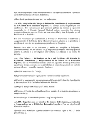 x) Realizar seguimiento sobre el cumplimiento de los aspectos académicos y jurídicos
de las Instituciones de Educación Superior; y,
y) Los demás que determine esta ley y sus reglamentos.
Art. 175.- Integración del Consejo de Evaluación, Acreditación y Aseguramiento
de la Calidad de la Educación Superior.- El Consejo estará integrado por seis
académicos. Tres seleccionados por concurso público de méritos y oposición
organizado por el Consejo Nacional Electoral, quienes cumplirán los mismos
requisitos dispuestos para ser Rector de una universidad y tres designados por el
Presidente de la República.
Los seis académicos que conformarán el Consejo de Evaluación, Acreditación y
Aseguramiento de la Calidad de la Educación Superior, elegirán a su presidenta o
presidente de entre los tres académicos nominados por el Ejecutivo.
Durarán cinco años en sus funciones, y podrán ser reelegidos o designados,
consecutivamente o no, por una sola vez, y no podrán desempeñar otro cargo público
excepto la cátedra o la investigación universitaria o politécnica si su horario lo
permite.
Art. 176.- Deberes y Atribuciones de la o del Presidente del Consejo de
Evaluación, Acreditación y Aseguramiento de la Calidad de la Educación
Superior.- La o el Presidente del Consejo tendrá los siguientes deberes y atribuciones
ejecutivas a tiempo completo, por un período fijo de cinco años pudiendo ser reelecto
por una sola vez, y tendrá las siguientes funciones:
a) Presidir las sesiones del Consejo;
b) Ejercer su representación legal, judicial y extrajudicial del organismo;
c) Cumplir y hacer cumplir las resoluciones del Consejo de Evaluación, Acreditación
y Aseguramiento de la Calidad de la Educación Superior;
d) Dirigir el trabajo del Consejo y su Comité Asesor;
e) Disponer al Comité Asesor la elaboración de modelos de evaluación, acreditación y
categorización; y,
f) Las demás que le confieran la presente Ley y sus reglamentos.
Art. 177.- Requisitos para ser miembro del Consejo de Evaluación, Acreditación
y Aseguramiento de la Calidad de Educación Superior.- Para ser miembro del
Consejo se requiere:
a) Poseer título profesional y grado académico de doctorado según el Art. 121 de la
presente Ley; y,
 