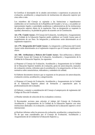b) Certificar el desempeño de la cátedra universitaria o experiencia en procesos de
evaluación, acreditación y categorización de instituciones de educación superior por
cinco años o más.
Los miembros del Consejo se sujetarán a las limitaciones e impedimentos
establecidos en la Constitución de la República del Ecuador y la Ley, y no podrán ser
representantes legales o autoridades académicas o administrativas de las instituciones
de educación superior objeto de la regulación. Para su designación se respetará la
equidad, alternancia y la paridad de género de acuerdo con la Constitución.
Art. 178.- Comité Asesor.- El Consejo de Evaluación, Acreditación y Aseguramiento
de la Calidad de la Educación Superior podrá establecer un Comité Asesor para el
cumplimiento de sus fines. Su integración y atribuciones serán determinados en el
reglamento respectivo.
Art. 179.- Integración del Comité Asesor.- La integración y atribuciones del Comité
Asesor serán determinados en el reglamento respectivo que el Consejo expida para el
efecto.
Art. 180.- Atribuciones y Deberes del Comité Asesor.- Son atribuciones y deberes
del Comité Asesor del Consejo de Evaluación, Acreditación y Aseguramiento de la
Calidad de la Educación Superior, las siguientes:
a) Proponer al Consejo de Evaluación, Acreditación y Aseguramiento de la Calidad
de la Educación Superior modelos de evaluación, guías de autoevaluación, manuales
de evaluación externa, referentes para la acreditación y la categorización, en base a la
normativa sobre características, indicadores y estándares de calidad;
b) Elaborar documentos técnicos que se requieran en los procesos de autoevaluación,
evaluación externa, acreditación y categorización;
c) Proponer al Consejo de Evaluación, Acreditación y Aseguramiento de la Calidad
de la Educación Superior planes de formación y capacitación para la
profesionalización del evaluador;
d) Elaborar y someter a consideración del Consejo el anteproyecto de reglamento del
Código de Ética del Evaluador;
e) Diseñar métodos de selección de los evaluadores externos;
f) Recomendar acciones para articular el trabajo del Consejo de Evaluación,
Acreditación y Aseguramiento de la Calidad de la Educación Superior con otras
instituciones dedicadas a la evaluación y acreditación de la educación superior a nivel
internacional;
g) Realizar informes sobre los procesos de evaluación, acreditación y categorización a
fin de que sean considerados por el Consejo de Evaluación, Acreditación y
Aseguramiento de la Calidad de la Educación Superior; y,
 