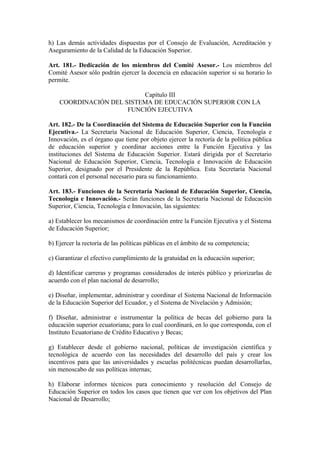 h) Las demás actividades dispuestas por el Consejo de Evaluación, Acreditación y
Aseguramiento de la Calidad de la Educación Superior.
Art. 181.- Dedicación de los miembros del Comité Asesor.- Los miembros del
Comité Asesor sólo podrán ejercer la docencia en educación superior si su horario lo
permite.
Capítulo III
COORDINACIÓN DEL SISTEMA DE EDUCACIÓN SUPERIOR CON LA
FUNCIÓN EJECUTIVA
Art. 182.- De la Coordinación del Sistema de Educación Superior con la Función
Ejecutiva.- La Secretaría Nacional de Educación Superior, Ciencia, Tecnología e
Innovación, es el órgano que tiene por objeto ejercer la rectoría de la política pública
de educación superior y coordinar acciones entre la Función Ejecutiva y las
instituciones del Sistema de Educación Superior. Estará dirigida por el Secretario
Nacional de Educación Superior, Ciencia, Tecnología e Innovación de Educación
Superior, designado por el Presidente de la República. Esta Secretaría Nacional
contará con el personal necesario para su funcionamiento.
Art. 183.- Funciones de la Secretaría Nacional de Educación Superior, Ciencia,
Tecnología e Innovación.- Serán funciones de la Secretaría Nacional de Educación
Superior, Ciencia, Tecnología e Innovación, las siguientes:
a) Establecer los mecanismos de coordinación entre la Función Ejecutiva y el Sistema
de Educación Superior;
b) Ejercer la rectoría de las políticas públicas en el ámbito de su competencia;
c) Garantizar el efectivo cumplimiento de la gratuidad en la educación superior;
d) Identificar carreras y programas considerados de interés público y priorizarlas de
acuerdo con el plan nacional de desarrollo;
e) Diseñar, implementar, administrar y coordinar el Sistema Nacional de Información
de la Educación Superior del Ecuador, y el Sistema de Nivelación y Admisión;
f) Diseñar, administrar e instrumentar la política de becas del gobierno para la
educación superior ecuatoriana; para lo cual coordinará, en lo que corresponda, con el
Instituto Ecuatoriano de Crédito Educativo y Becas;
g) Establecer desde el gobierno nacional, políticas de investigación científica y
tecnológica de acuerdo con las necesidades del desarrollo del país y crear los
incentivos para que las universidades y escuelas politécnicas puedan desarrollarlas,
sin menoscabo de sus políticas internas;
h) Elaborar informes técnicos para conocimiento y resolución del Consejo de
Educación Superior en todos los casos que tienen que ver con los objetivos del Plan
Nacional de Desarrollo;
 
