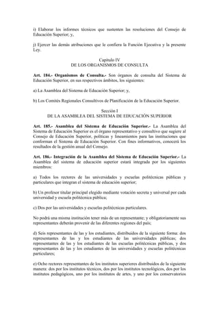 i) Elaborar los informes técnicos que sustenten las resoluciones del Consejo de
Educación Superior; y,
j) Ejercer las demás atribuciones que le confiera la Función Ejecutiva y la presente
Ley.
Capítulo IV
DE LOS ORGANISMOS DE CONSULTA
Art. 184.- Organismos de Consulta.- Son órganos de consulta del Sistema de
Educación Superior, en sus respectivos ámbitos, los siguientes:
a) La Asamblea del Sistema de Educación Superior; y,
b) Los Comités Regionales Consultivos de Planificación de la Educación Superior.
Sección I
DE LA ASAMBLEA DEL SISTEMA DE EDUCACIÓN SUPERIOR
Art. 185.- Asamblea del Sistema de Educación Superior.- La Asamblea del
Sistema de Educación Superior es el órgano representativo y consultivo que sugiere al
Consejo de Educación Superior, políticas y lineamientos para las instituciones que
conforman el Sistema de Educación Superior. Con fines informativos, conocerá los
resultados de la gestión anual del Consejo.
Art. 186.- Integración de la Asamblea del Sistema de Educación Superior.- La
Asamblea del sistema de educación superior estará integrada por los siguientes
miembros:
a) Todos los rectores de las universidades y escuelas politécnicas públicas y
particulares que integran el sistema de educación superior;
b) Un profesor titular principal elegido mediante votación secreta y universal por cada
universidad y escuela politécnica pública;
c) Dos por las universidades y escuelas politécnicas particulares.
No podrá una misma institución tener más de un representante; y obligatoriamente sus
representantes deberán provenir de las diferentes regiones del país;
d) Seis representantes de las y los estudiantes, distribuidos de la siguiente forma: dos
representantes de las y los estudiantes de las universidades públicas; dos
representantes de las y los estudiantes de las escuelas politécnicas públicas, y dos
representantes de las y los estudiantes de las universidades y escuelas politécnicas
particulares;
e) Ocho rectores representantes de los institutos superiores distribuidos de la siguiente
manera: dos por los institutos técnicos, dos por los institutos tecnológicos, dos por los
institutos pedagógicos, uno por los institutos de artes, y uno por los conservatorios
 