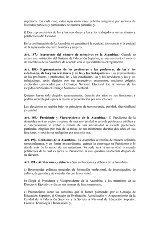 superiores. En cada caso, estas representaciones deberán integrarse por rectores de
institutos públicos y particulares de manera paritaria; y,
f) Dos representantes de las y los servidores y las y los trabajadores universitarios y
politécnicos del Ecuador.
En la conformación de la Asamblea se garantizará la equidad, alternancia y la paridad
de la representación entre hombres y mujeres.
Art. 187.- Incremento del número de miembros en la Asamblea.- Cuando se
creare una institución del Sistema de Educación Superior, se incrementará el número
de miembros de la Asamblea de acuerdo con lo que establezca el reglamento.
Art. 188.- Representantes de los profesores o las profesoras, de las y los
estudiantes, de las y los servidores y de las y los trabajadores.- Los representantes
de los profesores o profesoras, las y los estudiantes, las y los servidores y las y los
trabajadores, serán elegidos por sus respectivos estamentos, mediante colegios
electorales convocados por el Consejo Nacional Electoral. De la nómina de los
elegidos certificará el Consejo Nacional Electoral.
Quienes hayan sido elegidos representantes, durarán dos años en sus funciones, y
podrán ser reelegidos para la misma representación por una sola vez.
Las elecciones se regirán bajo los principios de transparencia, paridad, alternabilidad
y equidad.
Art. 189.- Presidente y Vicepresidente de la Asamblea.- El Presidente de la
Asamblea será un rector o rectora de una universidad o escuela politécnica pública y
el vicepresidente el rector o rectora de una universidad o escuela politécnica
particular, elegidos por más de la mitad de sus miembros; durarán dos años en sus
funciones, y podrán ser reelegidos por una sola vez.
Art. 190.- Reuniones de la Asamblea.- La Asamblea se reunirá de manera ordinaria
semestralmente, y en forma extraordinaria, cuando lo convoque su Presidente o lo
decida más de la mitad de sus miembros. Su sede será la universidad o escuela
politécnica de la cual es rector su Presidente, la cual quedará establecida después de
su elección.
Art. 191.- Atribuciones y deberes.- Son atribuciones y deberes de la Asamblea:
a) Recomendar políticas generales de formación profesional, de investigación, de
cultura, de gestión y de vinculación con la sociedad;
b) Elegir al Presidente y Vicepresidente de la Asamblea, a los miembros de su
Directorio Ejecutivo y dictar sus normas de funcionamiento;
c) Pronunciarse sobre las consultas que le fueren planteadas por el Consejo de
Educación Superior, el Consejo de Evaluación, Acreditación y Aseguramiento de la
Calidad de la Educación Superior y la Secretaría Nacional de Educación Superior,
Ciencia, Tecnología e Innovación; y,
 