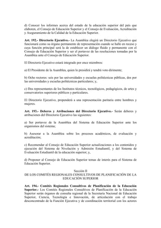 d) Conocer los informes acerca del estado de la educación superior del país que
elaboren, el Consejo de Educación Superior y el Consejo de Evaluación, Acreditación
y Aseguramiento de la Calidad de la Educación Superior.
Art. 192.- Directorio Ejecutivo.- La Asamblea elegirá un Directorio Ejecutivo que
funcionará como su órgano permanente de representación cuando se halle en receso y
cuya función principal será la de establecer un diálogo fluido y permanente con el
Consejo de Educación Superior y ser el portavoz de las resoluciones tomadas por la
Asamblea ante el Consejo de Educación Superior.
El Directorio Ejecutivo estará integrado por once miembros:
a) El Presidente de la Asamblea, quien lo presidirá y tendrá voto dirimente;
b) Ocho rectores: seis por las universidades y escuelas politécnicas públicas, dos por
las universidades y escuelas politécnicas particulares; y,
c) Dos representantes de los Institutos técnicos, tecnológicos, pedagógicos, de artes y
conservatorios superiores públicos y particulares.
El Directorio Ejecutivo, propenderá a una representación paritaria entre hombres y
mujeres.
Art. 193.- Deberes y Atribuciones del Directorio Ejecutivo.- Serán deberes y
atribuciones del Directorio Ejecutivo las siguientes:
a) Ser portavoz de la Asamblea del Sistema de Educación Superior ante los
organismos del sistema;
b) Asesorar a la Asamblea sobre los procesos académicos, de evaluación y
acreditación;
c) Recomendar al Consejo de Educación Superior actualizaciones a los contenidos y
ejecución del Sistema de Nivelación y Admisión Estudiantil, y del Sistema de
Evaluación Estudiantil de la educación superior; y,
d) Proponer al Consejo de Educación Superior temas de interés para el Sistema de
Educación Superior.
Sección II
DE LOS COMITÉS REGIONALES CONSULTIVOS DE PLANIFICACIÓN DE LA
EDUCACIÓN SUPERIOR
Art. 194.- Comités Regionales Consultivos de Planificación de la Educación
Superior.- Los Comités Regionales Consultivos de Planificación de la Educación
Superior serán órganos de consulta regional de la Secretaría Nacional de Educación
Superior, Ciencia, Tecnología e Innovación, de articulación con el trabajo
desconcentrado de la Función Ejecutiva y de coordinación territorial con los actores
 