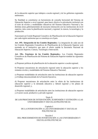 de la educación superior que trabajen a escala regional y de los gobiernos regionales
autónomos.
Su finalidad es constituirse en herramienta de consulta horizontal del Sistema de
Educación Superior a nivel regional, para hacer efectiva la articulación territorial con
el resto de niveles y modalidades educativas del Sistema Educativo Nacional y las
distintas áreas gubernamentales de necesaria interacción con las instituciones de nivel
superior, tales como la planificación nacional y regional, la ciencia, la tecnología y la
producción.
Funcionará un Comité Regional Consultivo de Planificación de la Educación Superior
por cada región autónoma que se constituya en el país.
Art. 195.- Integración de los Comités Regionales.- La integración de cada uno de
los Comités Regionales Consultivos de Planificación de la Educación Superior será
normada en el instructivo que para el efecto expida la Secretaría Nacional de
Educación Superior, Ciencia, Tecnología e Innovación.
Art. 196.- Funciones de los Comités Regionales.- Los Comités Regionales
Consultivos de Planificación del Sistema de Educación Superior tendrán las siguientes
funciones:
a) Proponer políticas de planificación de la educación superior a escala regional;
b) Proponer mecanismos de articulación regional entre la educación superior y los
restantes niveles y modalidades del Sistema Educativo Nacional;
c) Proponer modalidades de articulación entre las instituciones de educación superior
y el trabajo desconcentrado de la Función Ejecutiva;
d) Proponer mecanismos de articulación entre la oferta de las instituciones de
educación superior y la demanda educativa y laboral regional y los planes de
desarrollo regional; y,
e) Proponer modalidades de articulación entre las instituciones de educación superior
y el sector social, productivo y privado regional.
Título X
DE LOS PROCESOS DE INTERVENCIÓN, SUSPENSIÓN Y EXTINCIÓN A LAS
UNIVERSIDADES Y ESCUELAS POLITÉCNICAS
Capítulo I
DE LA INTERVENCIÓN A LAS UNIVERSIDADES Y ESCUELAS
POLITÉCNICAS
Sección I
DEL PROCEDIMIENTO DE INTERVENCIÓN A LAS UNIVERSIDADES Y
ESCUELAS POLITÉCNICAS
 