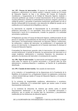 Art. 197.- Proceso de intervención.- El proceso de intervención es una medida
académica y administrativa, de carácter cautelar y temporal, resuelta por el Consejo
de Educación Superior en base a los informes del Consejo de Evaluación,
Acreditación y Aseguramiento de la Calidad de Educación Superior, tendiente a
solucionar problemas que atenten el normal funcionamiento de las universidades y
escuelas politécnicas; mantener la continuidad de los procesos; asegurar y preservar la
calidad de gestión y, precautelar el patrimonio institucional, garantizando con ello el
derecho irrenunciable de las personas a una educación de calidad de acuerdo con lo
establecido en la Constitución de la República y esta Ley.
La intervención no suspende el funcionamiento de la universidad o escuela
politécnica intervenida, ni a sus autoridades, busca elevar la capacidad de gestión
institucional a través de la normalización, evitando los perjuicios a la comunidad
universitaria o politécnica.
El Reglamento que dicte el Consejo de Educación Superior, establecerá dentro de este
proceso lo siguiente: el procedimiento de intervención; la designación de la comisión
interventora y de fortalecimiento institucional, sus funciones, deberes y atribuciones;
las atribuciones y deberes del interventor, sus prohibiciones y el seguimiento del
proceso de intervención. La designación de la Comisión interventora la efectuará el
Consejo de Educación Superior.
Contemplará las disposiciones generales sobre la intervención a las universidades o
escuelas politécnicas, el período de duración, las autorizaciones del interventor en el
campo académico, administrativo y económico financiero, los mecanismos de
apelación a las decisiones del interventor y la terminación de su gestión.
Art. 198.- Tipos de intervención.- La intervención será integral o parcial. La integral
cubre todos los aspectos de la gestión universitaria, y la parcial cubre las áreas
administrativa, económica-financiera o académica, en función de la problemática
identificada.
Art. 199.- Causales de intervención.- Son causales de intervención:
a) La violación o el incumplimiento de las disposiciones de la Constitución de la
República, de la presente Ley, su Reglamento General, los reglamentos, resoluciones
y demás normatividad que expida el Consejo de Educación Superior, y el estatuto de
cada institución;
b) La existencia de irregularidades académicas, administrativas o económico-
financieras, establecidas en la normatividad vigente que atenten contra el normal
funcionamiento institucional;
c) La existencia de situaciones de violencia que atenten contra el normal
funcionamiento institucional y los derechos de la comunidad universitaria o
politécnica, que no puedan ser resueltas bajo los mecanismos y procedimientos
establecidos por las instituciones de educación superior.
Capítulo II
DE LA SUSPENSIÓN DE UNIVERSIDADES Y ESCUELAS POLITÉCNICAS
 