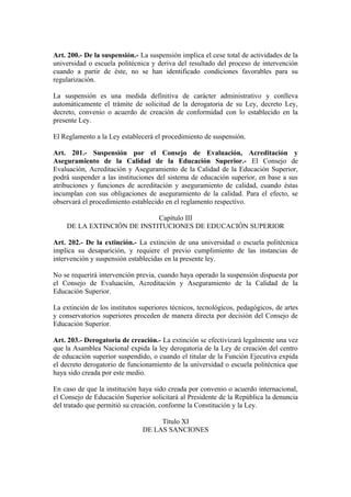 Art. 200.- De la suspensión.- La suspensión implica el cese total de actividades de la
universidad o escuela politécnica y deriva del resultado del proceso de intervención
cuando a partir de éste, no se han identificado condiciones favorables para su
regularización.
La suspensión es una medida definitiva de carácter administrativo y conlleva
automáticamente el trámite de solicitud de la derogatoria de su Ley, decreto Ley,
decreto, convenio o acuerdo de creación de conformidad con lo establecido en la
presente Ley.
El Reglamento a la Ley establecerá el procedimiento de suspensión.
Art. 201.- Suspensión por el Consejo de Evaluación, Acreditación y
Aseguramiento de la Calidad de la Educación Superior.- El Consejo de
Evaluación, Acreditación y Aseguramiento de la Calidad de la Educación Superior,
podrá suspender a las instituciones del sistema de educación superior, en base a sus
atribuciones y funciones de acreditación y aseguramiento de calidad, cuando éstas
incumplan con sus obligaciones de aseguramiento de la calidad. Para el efecto, se
observará el procedimiento establecido en el reglamento respectivo.
Capítulo III
DE LA EXTINCIÓN DE INSTITUCIONES DE EDUCACIÓN SUPERIOR
Art. 202.- De la extinción.- La extinción de una universidad o escuela politécnica
implica su desaparición, y requiere el previo cumplimiento de las instancias de
intervención y suspensión establecidas en la presente ley.
No se requerirá intervención previa, cuando haya operado la suspensión dispuesta por
el Consejo de Evaluación, Acreditación y Aseguramiento de la Calidad de la
Educación Superior.
La extinción de los institutos superiores técnicos, tecnológicos, pedagógicos, de artes
y conservatorios superiores proceden de manera directa por decisión del Consejo de
Educación Superior.
Art. 203.- Derogatoria de creación.- La extinción se efectivizará legalmente una vez
que la Asamblea Nacional expida la ley derogatoria de la Ley de creación del centro
de educación superior suspendido, o cuando el titular de la Función Ejecutiva expida
el decreto derogatorio de funcionamiento de la universidad o escuela politécnica que
haya sido creada por este medio.
En caso de que la institución haya sido creada por convenio o acuerdo internacional,
el Consejo de Educación Superior solicitará al Presidente de la República la denuncia
del tratado que permitió su creación, conforme la Constitución y la Ley.
Título XI
DE LAS SANCIONES
 