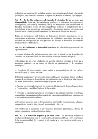 h) Recibir una capacitación periódica acorde a su formación profesional y la cátedra
que imparta, que fomente e incentive la superación personal académica y pedagógica.
Art. 7.- De las Garantías para el ejercicio de derechos de las personas con
discapacidad.- Para las y los estudiantes, profesores o profesoras, investigadores o
investigadoras, servidores y servidoras y las y los trabajadores con discapacidad, los
derechos enunciados en los artículos precedentes incluyen el cumplimiento de la
accesibilidad a los servicios de interpretación y los apoyos técnicos necesarios, que
deberán ser de calidad y suficientes dentro del Sistema de Educación Superior.
Todas las instituciones del Sistema de Educación Superior garantizarán en sus
instalaciones académicas y administrativas, las condiciones necesarias para que las
personas con discapacidad no sean privadas del derecho a desarrollar su actividad,
potencialidades y habilidades.
Art. 8.- Serán Fines de la Educación Superior.- La educación superior tendrá los
siguientes fines:
a) Aportar al desarrollo del pensamiento universal, al despliegue de la producción
científica y a la promoción de las transferencias e innovaciones tecnológicas;
b) Fortalecer en las y los estudiantes un espíritu reflexivo orientado al logro de la
autonomía personal, en un marco de libertad de pensamiento y de pluralismo
ideológico;
c) Contribuir al conocimiento, preservación y enriquecimiento de los saberes
ancestrales y de la cultura nacional;
d) Formar académicos y profesionales responsables, con conciencia ética y solidaria,
capaces de contribuir al desarrollo de las instituciones de la República, a la vigencia
del orden democrático, y a estimular la participación social;
e) Aportar con el cumplimiento de los objetivos del régimen de desarrollo previsto en
la Constitución y en el Plan Nacional de Desarrollo;
f) Fomentar y ejecutar programas de investigación de carácter científico, tecnológico
y pedagógico que coadyuven al mejoramiento y protección del ambiente y promuevan
el desarrollo sustentable nacional;
g) Constituir espacios para el fortalecimiento del Estado Constitucional, soberano,
independiente, unitario, intercultural, plurinacional y laico; y,
h) Contribuir en el desarrollo local y nacional de manera permanente, a través del
trabajo comunitario o extensión universitaria.
Art. 9.- La educación superior y el buen vivir.- La educación superior es
condición indispensable para la construcción del derecho del buen vivir, en el marco
de la interculturalidad, del respeto a la diversidad y la convivencia armónica con la
naturaleza.
 