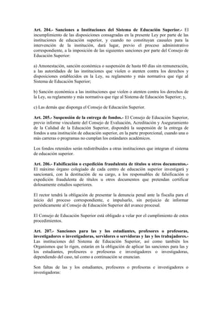 Art. 204.- Sanciones a Instituciones del Sistema de Educación Superior.- El
incumplimiento de las disposiciones consagradas en la presente Ley por parte de las
instituciones de educación superior, y cuando no constituyan causales para la
intervención de la institución, dará lugar, previo el proceso administrativo
correspondiente, a la imposición de las siguientes sanciones por parte del Consejo de
Educación Superior:
a) Amonestación, sanción económica o suspensión de hasta 60 días sin remuneración,
a las autoridades de las instituciones que violen o atenten contra los derechos y
disposiciones establecidos en la Ley, su reglamento y más normativa que rige al
Sistema de Educación Superior;
b) Sanción económica a las instituciones que violen o atenten contra los derechos de
la Ley, su reglamento y más normativa que rige al Sistema de Educación Superior; y,
c) Las demás que disponga el Consejo de Educación Superior.
Art. 205.- Suspensión de la entrega de fondos.- El Consejo de Educación Superior,
previo informe vinculante del Consejo de Evaluación, Acreditación y Aseguramiento
de la Calidad de la Educación Superior, dispondrá la suspensión de la entrega de
fondos a una institución de educación superior, en la parte proporcional, cuando una o
más carreras o programas no cumplan los estándares académicos.
Los fondos retenidos serán redistribuidos a otras instituciones que integran el sistema
de educación superior.
Art. 206.- Falsificación o expedición fraudulenta de títulos u otros documentos.-
El máximo órgano colegiado de cada centro de educación superior investigará y
sancionará, con la destitución de su cargo, a los responsables de falsificación o
expedición fraudulenta de títulos u otros documentos que pretendan certificar
dolosamente estudios superiores.
El rector tendrá la obligación de presentar la denuncia penal ante la fiscalía para el
inicio del proceso correspondiente, e impulsarlo, sin perjuicio de informar
periódicamente al Consejo de Educación Superior del avance procesal.
El Consejo de Educación Superior está obligado a velar por el cumplimiento de estos
procedimientos.
Art. 207.- Sanciones para las y los estudiantes, profesores o profesoras,
investigadores o investigadoras, servidores o servidoras y las y los trabajadores.-
Las instituciones del Sistema de Educación Superior, así como también los
Organismos que lo rigen, estarán en la obligación de aplicar las sanciones para las y
los estudiantes, profesores o profesoras e investigadores o investigadoras,
dependiendo del caso, tal como a continuación se enuncian.
Son faltas de las y los estudiantes, profesores o profesoras e investigadores o
investigadoras:
 
