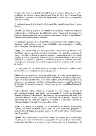 destinarán los recursos entregados por el Estado a la concesión de becas de las y los
estudiantes de escasos recursos económicos desde el inicio de la carrera. Estas
instituciones continuarán recibiendo las asignaciones y rentas que le correspondan
hasta ser evaluadas.
El reglamento general de aplicación a la presente Ley tratará lo previsto en el inciso
anterior.
Tercera.- La oferta y ejecución de programas de educación superior es atribución
exclusiva de las instituciones de educación superior legalmente autorizadas. La
creación y financiamiento de nuevas carreras universitarias públicas se supeditarán a
los requerimientos del desarrollo nacional.
Los programas podrán ser en modalidad de estudios presencial, semipresencial, a
distancia, virtual, en línea y otros. Estas modalidades serán autorizadas y reguladas
por el Consejo de Educación Superior.
Cuarta.- Las universidades y escuelas politécnicas son el centro de debate de tesis
filosóficas, religiosas, políticas, sociales, económicas y de otra índole, expuestas de
manera científica; por lo que la educación superior es incompatible con la imposición
religiosa y con la propaganda proselitista político-partidista dentro de los recintos
educativos. Se prohíbe a partidos y movimientos políticos financiar actividades
universitarias o politécnicas, como a los integrantes de estas entidades recibir este tipo
de ayudas.
Las autoridades de las instituciones del Sistema de Educación Superior serán
responsables por el cumplimiento de esta disposición.
Quinta.- Las universidades y escuelas politécnicas elaborarán planes operativos y
planes estratégicos de desarrollo institucional concebidos a mediano y largo plazo,
según sus propias orientaciones. Estos planes deberán contemplar las acciones en el
campo de la investigación científica y establecer la articulación con el Plan Nacional
de Ciencia y Tecnología, Innovación y Saberes Ancestrales, y con el Plan Nacional de
Desarrollo.
Cada institución deberá realizar la evaluación de estos planes y elaborar el
correspondiente informe, que deberá ser presentado al Consejo de Educación
Superior, al Consejo de Evaluación, Acreditación y Aseguramiento de la Calidad de la
Educación Superior y para efecto de la inclusión en el Sistema Nacional de
Información para la Educación Superior, se remitirá a la Secretaria Nacional de
Educación Superior, Ciencia, Tecnología e Innovación.
Sexta.- A la vigencia de la presente Ley, las instituciones del Sistema de Educación
Superior, no podrán establecer nuevas sedes, ni crear extensiones, programas o
paralelos fuera de la provincia donde funciona la sede establecida en su instrumento
legal de creación.
Séptima.- Las instituciones de educación superior que operan en el Ecuador bajo
acuerdos y convenios internacionales y que reciben recursos del Estado ecuatoriano,
continuarán haciéndolo; se regirán por estos instrumentos en lo relacionado a la
 