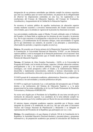 designación de sus primeras autoridades que deberán cumplir los mismos requisitos
que esta Ley establece para ser rector universitario, sin perjuicio de la obligatoriedad
de observar las disposiciones contenidas en esta Ley, los reglamentos y las
resoluciones del Consejo de Educación Superior, del Consejo de Evaluación,
Acreditación y Aseguramiento de la Calidad de la Educación Superior.
Se reconoce el carácter público de aquellas instituciones de educación superior
creadas mediante acuerdos o convenios internacionales del Estado ecuatoriano con
otros Estados, que a la entrada en vigencia de la presente ley funcionen en el país.
Las universidades establecidas según el Modus Vivendi celebrado entre el Gobierno
del Ecuador y la Santa Sede se regulan por los términos de este Acuerdo y la presente
Ley. Por lo que concierne a la designación o elección de las autoridades y órganos de
gobierno, y al nombramiento de los docentes clérigos, estas universidades se regirán
por lo que determinan sus estatutos, de acuerdo a sus principios y características,
observando los períodos y requisitos exigidos en esta Ley.
Octava.- De acuerdo con el inciso primero de la Disposición Transitoria Vigésima de
la Constitución, la Universidad Nacional de Educación "UNAE", es una institución
superior pública y será la encargada de la formación profesional a nivel nacional. Será
partícipe de las rentas y asignaciones que el Estado destina a las instituciones del
Sistema de Educación Superior.
Novena.- El Instituto de Altos Estudios Nacionales - IAEN- es la Universidad de
Posgrado del Estado, con la misión de formar, capacitar y brindar educación continua,
principalmente a las y los servidores públicos; investigar y generar pensamiento
estratégico, con visión prospectiva sobre el Estado y la Administración Pública;
desarrollar e implementar conocimientos, métodos y técnicas relacionadas con la
planificación, coordinación, dirección y ejecución de las políticas y la gestión pública.
El IAEN gozará de la autonomía académica, administrativa, financiera y orgánica que
se reconoce a las universidades y escuelas politécnicas del país.
El IAEN se regirá por la presente Ley y será partícipe del presupuesto que el Estado
destina a las instituciones del Sistema de Educación Superior y, a la parte
proporcional de las rentas establecidas en la Ley del Fondo Permanente de Desarrollo
Universitario y Politécnico-FOPEDEUPO.
Su rector será elegido por el Presidente de la República de una terna enviada por la
institución de educación superior. Los candidatos de la terna deberán cumplir los
mismos requisitos que la ley establece para ser Rector de una universidad ecuatoriana.
El máximo órgano colegiado académico superior, presidido por el Rector, estará
integrado de acuerdo a lo establecido en esta Ley, del que será parte el Secretario
Técnico del Consejo Nacional de Planificación y Desarrollo o su delegado en
representación del Presidente de la República que participará con voz y voto.
Décima.- En cumplimiento a lo que dispone el artículo 344 de la Constitución de la
República, la Autoridad Educativa Nacional diseñará y ejecutará planes y programas
informativos y de preparación académica que permita la articulación del Sistema de
 