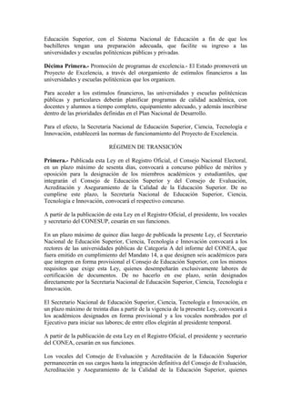 Educación Superior, con el Sistema Nacional de Educación a fin de que los
bachilleres tengan una preparación adecuada, que facilite su ingreso a las
universidades y escuelas politécnicas públicas y privadas.
Décima Primera.- Promoción de programas de excelencia.- El Estado promoverá un
Proyecto de Excelencia, a través del otorgamiento de estímulos financieros a las
universidades y escuelas politécnicas que los organicen.
Para acceder a los estímulos financieros, las universidades y escuelas politécnicas
públicas y particulares deberán planificar programas de calidad académica, con
docentes y alumnos a tiempo completo, equipamiento adecuado, y además inscribirse
dentro de las prioridades definidas en el Plan Nacional de Desarrollo.
Para el efecto, la Secretaría Nacional de Educación Superior, Ciencia, Tecnología e
Innovación, establecerá las normas de funcionamiento del Proyecto de Excelencia.
RÉGIMEN DE TRANSICIÓN
Primera.- Publicada esta Ley en el Registro Oficial, el Consejo Nacional Electoral,
en un plazo máximo de sesenta días, convocará a concurso público de méritos y
oposición para la designación de los miembros académicos y estudiantiles, que
integrarán el Consejo de Educación Superior y del Consejo de Evaluación,
Acreditación y Aseguramiento de la Calidad de la Educación Superior. De no
cumplirse este plazo, la Secretaría Nacional de Educación Superior, Ciencia,
Tecnología e Innovación, convocará el respectivo concurso.
A partir de la publicación de esta Ley en el Registro Oficial, el presidente, los vocales
y secretario del CONESUP, cesarán en sus funciones.
En un plazo máximo de quince días luego de publicada la presente Ley, el Secretario
Nacional de Educación Superior, Ciencia, Tecnología e Innovación convocará a los
rectores de las universidades públicas de Categoría A del informe del CONEA, que
fuera emitido en cumplimiento del Mandato 14, a que designen seis académicos para
que integren en forma provisional el Consejo de Educación Superior, con los mismos
requisitos que exige esta Ley, quienes desempeñarán exclusivamente labores de
certificación de documentos. De no hacerlo en ese plazo, serán designados
directamente por la Secretaría Nacional de Educación Superior, Ciencia, Tecnología e
Innovación.
El Secretario Nacional de Educación Superior, Ciencia, Tecnología e Innovación, en
un plazo máximo de treinta días a partir de la vigencia de la presente Ley, convocará a
los académicos designados en forma provisional y a los vocales nombrados por el
Ejecutivo para iniciar sus labores; de entre ellos elegirán al presidente temporal.
A partir de la publicación de esta Ley en el Registro Oficial, el presidente y secretario
del CONEA, cesarán en sus funciones.
Los vocales del Consejo de Evaluación y Acreditación de la Educación Superior
permanecerán en sus cargos hasta la integración definitiva del Consejo de Evaluación,
Acreditación y Aseguramiento de la Calidad de la Educación Superior, quienes
 