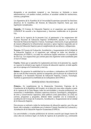 designarán a un presidente temporal y sus funciones se limitarán a tareas
administrativas y no podrán evaluar, certificar, ni acreditar calidad de instituciones,
carreras y programas.
Los dignatarios de la Asamblea de la Universidad Ecuatoriana ejercerán las funciones
directivas de la Asamblea del Sistema de Educación Superior, hasta que sean
legalmente reemplazados.
Segunda.- El Consejo de Educación Superior es el organismo que reemplaza al
CONESUP de acuerdo a las disposiciones y funciones establecidas en la presente
Ley.
A partir de la vigencia de la presente Ley, el patrimonio y las asignaciones del
Consejo Nacional de Educación Superior (CONESUP), pasarán a la Secretaría
Nacional de Educación Superior, Ciencia, Tecnología e Innovación, la que garantizará
de manera obligatoria la infraestructura necesaria y apoyo logístico requeridos por el
Consejo de Educación Superior para el cumplimiento de sus deberes y obligaciones.
Tercera.- El Consejo de Evaluación, Acreditación y Aseguramiento de la Calidad de
la Educación Superior es el organismo que subroga en todos sus derechos y
obligaciones al CONEA y en todas las referencias legales anteriores a la expedición
de esta Ley. Las asignaciones que constan para este organismo serán acreditadas para
el nuevo Consejo.
Cuarta.- Hasta que se aprueben los reglamentos previstos en la presente ley, seguirá
en vigencia la normativa que regula el sistema de educación superior, en todo aquello
que no se oponga a la Constitución y esta Ley.
Quinta.- Se garantiza la estabilidad de los servidores y trabajadores del CONESUP,
que no sean de libre remoción; quienes se integrarán, previo proceso de evaluación de
desempeño, a la Secretaría Nacional de Educación Superior, Ciencia, Tecnología.
También se garantizará la estabilidad de los trabajadores del CONEA.
DISPOSICIONES TRANSITORIAS
Primera.- En cumplimiento de la Disposición Transitoria Vigésima de la
Constitución de la República del Ecuador, en el plazo de cinco años contados a partir
de la vigencia de la Carta Magna, todas las universidades y escuelas politécnicas, sus
extensiones y modalidades, institutos superiores técnicos, tecnológicos, pedagógicos,
de artes y conservatorios superiores, tanto públicos como particulares, así como sus
carreras, programas y posgrados, deberán haber cumplido con la evaluación y
acreditación del Consejo de Evaluación, Acreditación y Aseguramiento de la Calidad
de la Educación Superior.
Este proceso se realizará a todas las instituciones de educación superior, aun a las que
hayan sido evaluadas y acreditadas por el anterior Consejo Nacional de Evaluación y
Acreditación de la Educación Superior Ecuatoriana (CONEA).
Las universidades y escuelas politécnicas de reciente creación que tengan menos de
cinco años de existencia legal a la fecha de vigencia de la presente Ley, continuarán
 