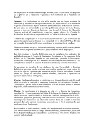 en sus procesos de institucionalización ya iniciados, hasta su conclusión, sin perjuicio
de lo previsto en la Transitoria Vigésima de la Constitución de la República del
Ecuador.
Segunda.- Las instituciones de educación superior que no hayan aprobado la
evaluación y acreditación correspondiente dentro del plazo señalado en la transitoria
Vigésima Constitucional dejarán de formar parte del Sistema de Educación Superior.
En este caso, las universidades y escuelas politécnicas creadas por Ley, decreto,
acuerdo o convenio dejarán de funcionar, para lo cual el Consejo de Educación
Superior aplicará el procedimiento respectivo, previo informe del Consejo de
Evaluación, Acreditación y Aseguramiento de la Calidad de la Educación Superior.
Tercera.- En cumplimiento al Mandato Constituyente número 14, las instituciones de
educación superior que se ubicaron en la categoría E por el informe CONEA, deberán
ser evaluadas dentro de los 18 meses posteriores a la promulgación de esta Ley.
Mientras se cumple este plazo, dichas universidades y escuelas politécnicas no podrán
ofertar nuevos programas académicos de grado ni realizar cursos de posgrado.
Las Universidades y Escuelas Politécnicas que no cumplieren los parámetros de
calidad exigidos por el Consejo de Evaluación, Acreditación y Aseguramiento de la
Calidad de la Educación Superior en esta evaluación, quedarán definitivamente
suspendidas. Será obligación de la Asamblea Nacional expedir inmediatamente la Ley
derogatoria de las leyes de creación de estas Universidades y Escuelas Politécnicas.
Se garantizan los derechos de los estudiantes de estas Universidades y Escuelas
Politécnicas para que puedan continuar sus estudios regulares en otros centros de
educación superior, rigiéndose por las normas propias de estas instituciones. Para el
efecto, el Consejo de Educación Superior elaborará, coordinará y supervisará la
ejecución de un plan de contingencia.
Cuarta.- Dando cumplimiento a lo establecido en el Mandato Constituyente 14, en el
plazo de un año se concluirá el proceso de depuración de los Institutos Técnicos y
Tecnológicos, que no estén en funcionamiento y de ser el caso, previo el informe
respectivo, serán suspendidos definitivamente.
Quinta.- En cumplimiento a lo dispuesto en esta Ley, el Consejo de Evaluación,
Acreditación y Aseguramiento de la Calidad de la Educación Superior, en el plazo de
dieciocho meses contados desde su instalación, realizará una depuración de sedes,
extensiones, programas, paralelos y otras modalidades de similares características que
mantengan las instituciones de Educación Superior fuera de su sede o domicilio
principal. Para ello realizará previamente un estudio con el fin de establecer las que
pueden continuar funcionando.
Para autorizar su funcionamiento ulterior, el Consejo emitirá las normas necesarias,
que deberán tomar en cuenta el tiempo de funcionamiento, infraestructura, necesidad
local, disponibilidad de personal académico y existencia de otros centros de educación
superior en la localidad.
 