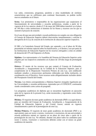 Las sedes, extensiones, programas, paralelos y otras modalidades de similares
características que no calificaren para continuar funcionando, no podrán recibir
nuevos estudiantes en el futuro.
Sexta.- Los promotores o responsables de las organizaciones que auspiciaron el
funcionamiento de universidades y escuelas politécnicas, creadas a partir de la
vigencia de la Ley anterior, desde el 15 de mayo del 2000 deben transferir en el plazo
de 180 días a estas instituciones el dominio de los bienes y recursos con los que se
sustentó el proyecto de creación.
En el caso de que una universidad o escuela politécnica no cumpla con esta obligación
el Consejo de Educación Superior deberá intervenirlas inmediatamente y solicitar la
derogatoria de la Ley de creación de la institución de educación superior respectiva.
El SRI y la Controlaría General del Estado, por separado y en el plazo de 90 días
presentarán un informe especial sobre los beneficiarios, y el destino y uso por parte de
las Instituciones de Educación Superior de los recursos entregados a estas en calidad
de donación del 25% del Impuesto a la Renta.
Séptima.- Los representantes a la Asamblea del Sistema de Educación Superior serán
elegidos por sus respectivos estamentos en el plazo de 120 días luego de promulgada
esta Ley.
Octava.- El monto de los recursos con que contará el Consejo de Evaluación,
Acreditación y Aseguramiento de la Calidad de la Educación Superior, para el
cumplimiento de la Disposición Transitoria Primera de esta Ley, será establecido
mediante estudios y proyecciones pertinentes elaborados por dicha institución, en
coordinación con el Ejecutivo. Estos recursos serán obligatoriamente incluidos dentro
del Presupuesto General del Estado.
Novena.- Los títulos correspondientes a Diploma Superior otorgados legalmente por
las Universidades y escuelas politécnicas, registrados por el CONESUP, continuarán
siendo considerados como cursos de posgrado.
Los programas académicos de diploma que se encuentran legalmente en ejecución
antes de la vigencia de la presente Ley, serán reconocidos y registrados como títulos
de posgrados.
Décima.- El requisito de tener grado académico de doctorado (PhD o su equivalente),
para ser miembro del Consejo de Evaluación, Acreditación, y Aseguramiento de la
Calidad de Educación Superior y del Comité Asesor, entrará en vigencia
inmediatamente a partir de la promulgación de esta Ley.
Décima Primera.- El requisito de tener grado académico de doctorado (PhD o su
equivalente), para ser rector o rectora, vicerrector o vicerrectora, de una universidad o
escuela politécnica entrará en vigencia en un plazo de cinco años a partir de la
promulgación de esta Ley. No obstante, durante este plazo todos los candidatos para
rector o rectora, vicerrector o vicerrectora deberán contar con al menos un grado
académico de maestría.
 
