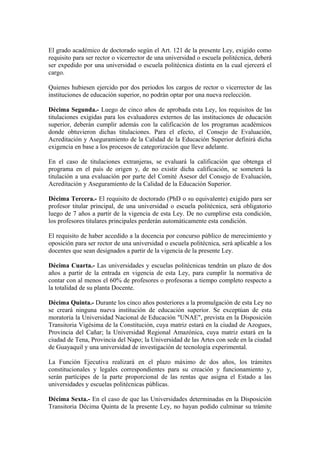 El grado académico de doctorado según el Art. 121 de la presente Ley, exigido como
requisito para ser rector o vicerrector de una universidad o escuela politécnica, deberá
ser expedido por una universidad o escuela politécnica distinta en la cual ejercerá el
cargo.
Quienes hubiesen ejercido por dos periodos los cargos de rector o vicerrector de las
instituciones de educación superior, no podrán optar por una nueva reelección.
Décima Segunda.- Luego de cinco años de aprobada esta Ley, los requisitos de las
titulaciones exigidas para los evaluadores externos de las instituciones de educación
superior, deberán cumplir además con la calificación de los programas académicos
donde obtuvieron dichas titulaciones. Para el efecto, el Consejo de Evaluación,
Acreditación y Aseguramiento de la Calidad de la Educación Superior definirá dicha
exigencia en base a los procesos de categorización que lleve adelante.
En el caso de titulaciones extranjeras, se evaluará la calificación que obtenga el
programa en el país de origen y, de no existir dicha calificación, se someterá la
titulación a una evaluación por parte del Comité Asesor del Consejo de Evaluación,
Acreditación y Aseguramiento de la Calidad de la Educación Superior.
Décima Tercera.- El requisito de doctorado (PhD o su equivalente) exigido para ser
profesor titular principal, de una universidad o escuela politécnica, será obligatorio
luego de 7 años a partir de la vigencia de esta Ley. De no cumplirse esta condición,
los profesores titulares principales perderán automáticamente esta condición.
El requisito de haber accedido a la docencia por concurso público de merecimiento y
oposición para ser rector de una universidad o escuela politécnica, será aplicable a los
docentes que sean designados a partir de la vigencia de la presente Ley.
Décima Cuarta.- Las universidades y escuelas politécnicas tendrán un plazo de dos
años a partir de la entrada en vigencia de esta Ley, para cumplir la normativa de
contar con al menos el 60% de profesores o profesoras a tiempo completo respecto a
la totalidad de su planta Docente.
Décima Quinta.- Durante los cinco años posteriores a la promulgación de esta Ley no
se creará ninguna nueva institución de educación superior. Se exceptúan de esta
moratoria la Universidad Nacional de Educación "UNAE", prevista en la Disposición
Transitoria Vigésima de la Constitución, cuya matriz estará en la ciudad de Azogues,
Provincia del Cañar; la Universidad Regional Amazónica, cuya matriz estará en la
ciudad de Tena, Provincia del Napo; la Universidad de las Artes con sede en la ciudad
de Guayaquil y una universidad de investigación de tecnología experimental.
La Función Ejecutiva realizará en el plazo máximo de dos años, los trámites
constitucionales y legales correspondientes para su creación y funcionamiento y,
serán partícipes de la parte proporcional de las rentas que asigna el Estado a las
universidades y escuelas politécnicas públicas.
Décima Sexta.- En el caso de que las Universidades determinadas en la Disposición
Transitoria Décima Quinta de la presente Ley, no hayan podido culminar su trámite
 