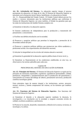 Art. 10.- Articulación del Sistema.- La educación superior integra el proceso
permanente de educación a lo largo de la vida. El Sistema de Educación Superior se
articulará con la formación inicial, básica, bachillerato y la educación no formal.
Art. 11.- Responsabilidad del Estado Central.- El Estado Central deberá proveer los
medios y recursos únicamente para las instituciones públicas que conforman el
Sistema de Educación Superior, así como también, el brindar las garantías para que
las todas las instituciones del aludido Sistema cumplan con:
a) Garantizar el derecho a la educación superior;
b) Generar condiciones de independencia para la producción y transmisión del
pensamiento y conocimiento;
c) Facilitar una debida articulación con la sociedad;
d) Promover y propiciar políticas que permitan la integración y promoción de la
diversidad cultural del país;
e) Promover y propiciar políticas públicas que promuevan una oferta académica y
profesional acorde a los requerimientos del desarrollo nacional;
f) Articular la integralidad con los niveles del sistema educativo nacional;
g) Garantizar la gratuidad de la educación superior pública hasta el tercer nivel; y,
h) Garantizar su financiamiento en las condiciones establecidas en esta Ley, en
observancia a las normas aplicables para cada caso.
Capítulo III
PRINCIPIOS DEL SISTEMA DE EDUCACIÓN SUPERIOR
Art. 12.- Principios del Sistema.- El Sistema de Educación Superior se regirá por los
principios de autonomía responsable, cogobierno, igualdad de oportunidades, calidad,
pertinencia, integralidad y autodeterminación para la producción del pensamiento y
conocimiento en el marco del diálogo de saberes, pensamiento universal y producción
científica tecnológica global.
Estos principios rigen de manera integral a las instituciones, actores, procesos,
normas, recursos, y demás componentes del sistema, en los términos que establece
esta Ley.
Art. 13.- Funciones del Sistema de Educación Superior.- Son funciones del
Sistema de Educación Superior:
a) Garantizar el derecho a la educación superior mediante la docencia, la
investigación y su vinculación con la sociedad, y asegurar crecientes niveles de
calidad, excelencia académica y pertinencia;
b) Promover la creación, desarrollo, transmisión y difusión de la ciencia, la técnica, la
tecnología y la cultura;
 