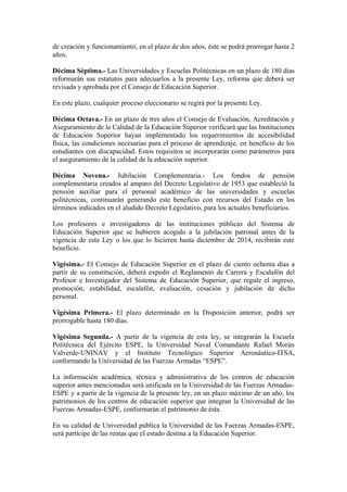 de creación y funcionamiento, en el plazo de dos años, éste se podrá prorrogar hasta 2
años.
Décima Séptima.- Las Universidades y Escuelas Politécnicas en un plazo de 180 días
reformarán sus estatutos para adecuarlos a la presente Ley, reforma que deberá ser
revisada y aprobada por el Consejo de Educación Superior.
En este plazo, cualquier proceso eleccionario se regirá por la presente Ley.
Décima Octava.- En un plazo de tres años el Consejo de Evaluación, Acreditación y
Aseguramiento de la Calidad de la Educación Superior verificará que las Instituciones
de Educación Superior hayan implementado los requerimientos de accesibilidad
física, las condiciones necesarias para el proceso de aprendizaje, en beneficio de los
estudiantes con discapacidad. Estos requisitos se incorporarán como parámetros para
el aseguramiento de la calidad de la educación superior.
Décima Novena.- Jubilación Complementaria.- Los fondos de pensión
complementaria creados al amparo del Decreto Legislativo de 1953 que estableció la
pensión auxiliar para el personal académico de las universidades y escuelas
politécnicas, continuarán generando este beneficio con recursos del Estado en los
términos indicados en el aludido Decreto Legislativo, para los actuales beneficiarios.
Los profesores e investigadores de las instituciones públicas del Sistema de
Educación Superior que se hubieren acogido a la jubilación patronal antes de la
vigencia de esta Ley o los que lo hicieren hasta diciembre de 2014, recibirán este
beneficio.
Vigésima.- El Consejo de Educación Superior en el plazo de ciento ochenta días a
partir de su constitución, deberá expedir el Reglamento de Carrera y Escalafón del
Profesor e Investigador del Sistema de Educación Superior, que regule el ingreso,
promoción, estabilidad, escalafón, evaluación, cesación y jubilación de dicho
personal.
Vigésima Primera.- El plazo determinado en la Disposición anterior, podrá ser
prorrogable hasta 180 días.
Vigésima Segunda.- A partir de la vigencia de esta ley, se integrarán la Escuela
Politécnica del Ejército ESPE, la Universidad Naval Comandante Rafael Morán
Valverde-UNINAV y el Instituto Tecnológico Superior Aeronáutico-ITSA,
conformando la Universidad de las Fuerzas Armadas “ESPE”.
La información académica, técnica y administrativa de los centros de educación
superior antes mencionados será unificada en la Universidad de las Fuerzas Armadas-
ESPE y a partir de la vigencia de la presente ley, en un plazo máximo de un año, los
patrimonios de los centros de educación superior que integran la Universidad de las
Fuerzas Armadas-ESPE, conformarán el patrimonio de ésta.
En su calidad de Universidad pública la Universidad de las Fuerzas Armadas-ESPE,
será partícipe de las rentas que el estado destina a la Educación Superior.
 