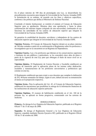 En el plazo máximo de 180 días de promulgada esta Ley, se desarrollarán los
procedimientos necesarios para integrar la Universidad de las Fuerzas Armadas-ESPE
la formulación de su estatuto, de acuerdo con los fines y objetivos específicos,
conforme a las políticas que defina el Ministerio de Defensa Nacional.
Concluido el trámite Institucional, se remitirá el estatuto al Consejo de Educación
Superior para su aprobación. Mientras dure esta aprobación y hasta la plena
conformación del máximo órgano colegiado de esta universidad, continuarán en sus
funciones las autoridades de los centros de educación superior que integran la
Universidad de las Fuerzas Armadas-ESPE.
Se garantiza la estabilidad de docentes, servidores y trabajadores de los centros de
educación superior que integran la Universidad de las Fuerzas Armadas-ESPE.
Vigésima Tercera.- El Consejo de Educación Superior dictará en un plazo máximo
de 180 días contados a partir de su conformación el Reglamento sobre los profesores e
investigadores que no se encuentren en un Régimen de Dependencia.
Vigésima Cuarta.- Las y los profesores que laboran en los conservatorios superiores
e institutos de arte públicos y particulares, se les concederá cinco años de plazo a
partir de la vigencia de esta Ley para que obtengan el título de tercer nivel en su
especialidad.
Vigésima Quinta.- El Reglamento de Carrera Docente y Escalafón establecerá un
proceso de transición para la aplicación plena de las normas sobre dedicación,
escalafón y remuneraciones de los profesores universitarios y politécnicos que
constan en esta ley.
El Reglamento establecerá que para exigir a esos docentes que cumplan la dedicación
de 20 y 40 horas semanales de trabajo, según el caso, deberá elevarse su remuneración
al menos en la proporción respectiva.
Vigésima Sexta.- Para la aplicación del Art. 42, el Consejo de Educación Superior,
establecerá los mecanismos que posibiliten la entrega de la información financiera de
las instituciones de educación superior particular.
Vigésima Séptima.- El examen de habilitación establecido en el Art. 104 de la
presente ley, se aplicará en forma progresiva, comenzando con las carreras de
medicina.
DEROGATORIAS
Primera.- Se deroga la Ley Orgánica de Educación Superior, publicada en el Registro
Oficial 77 de 15 de mayo de 2000.
Segunda.- Se deroga el Reglamento General a la Ley Orgánica de Educación
Superior, expedido mediante Decreto Ejecutivo 883, publicado en el Registro Oficial
195 de 31 de octubre de 2000.
 