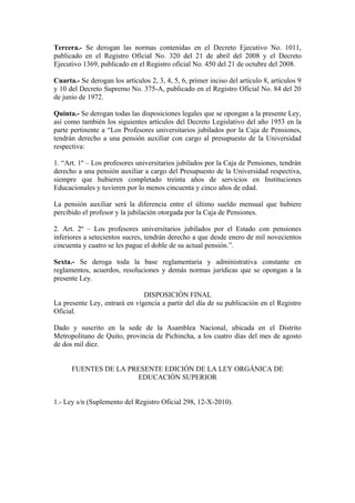 Tercera.- Se derogan las normas contenidas en el Decreto Ejecutivo No. 1011,
publicado en el Registro Oficial No. 320 del 21 de abril del 2008 y el Decreto
Ejecutivo 1369, publicado en el Registro oficial No. 450 del 21 de octubre del 2008.
Cuarta.- Se derogan los artículos 2, 3, 4, 5, 6, primer inciso del artículo 8, artículos 9
y 10 del Decreto Supremo No. 375-A, publicado en el Registro Oficial No. 84 del 20
de junio de 1972.
Quinta.- Se derogan todas las disposiciones legales que se opongan a la presente Ley,
así como también los siguientes artículos del Decreto Legislativo del año 1953 en la
parte pertinente a “Los Profesores universitarios jubilados por la Caja de Pensiones,
tendrán derecho a una pensión auxiliar con cargo al presupuesto de la Universidad
respectiva:
1. “Art. 1º – Los profesores universitarios jubilados por la Caja de Pensiones, tendrán
derecho a una pensión auxiliar a cargo del Presupuesto de la Universidad respectiva,
siempre que hubieren completado treinta años de servicios en Instituciones
Educacionales y tuvieren por lo menos cincuenta y cinco años de edad.
La pensión auxiliar será la diferencia entre el último sueldo mensual que hubiere
percibido el profesor y la jubilación otorgada por la Caja de Pensiones.
2. Art. 2º – Los profesores universitarios jubilados por el Estado con pensiones
inferiores a setecientos sucres, tendrán derecho a que desde enero de mil novecientos
cincuenta y cuatro se les pague el doble de su actual pensión.”.
Sexta.- Se deroga toda la base reglamentaria y administrativa constante en
reglamentos, acuerdos, resoluciones y demás normas jurídicas que se opongan a la
presente Ley.
DISPOSICIÓN FINAL
La presente Ley, entrará en vigencia a partir del día de su publicación en el Registro
Oficial.
Dado y suscrito en la sede de la Asamblea Nacional, ubicada en el Distrito
Metropolitano de Quito, provincia de Pichincha, a los cuatro días del mes de agosto
de dos mil diez.
FUENTES DE LA PRESENTE EDICIÓN DE LA LEY ORGÁNICA DE
EDUCACIÓN SUPERIOR
1.- Ley s/n (Suplemento del Registro Oficial 298, 12-X-2010).
 