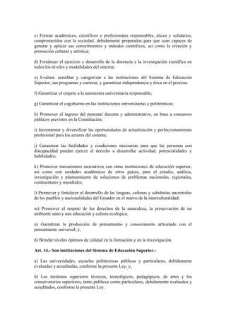 c) Formar académicos, científicos y profesionales responsables, éticos y solidarios,
comprometidos con la sociedad, debidamente preparados para que sean capaces de
generar y aplicar sus conocimientos y métodos científicos, así como la creación y
promoción cultural y artística;
d) Fortalecer el ejercicio y desarrollo de la docencia y la investigación científica en
todos los niveles y modalidades del sistema;
e) Evaluar, acreditar y categorizar a las instituciones del Sistema de Educación
Superior, sus programas y carreras, y garantizar independencia y ética en el proceso.
f) Garantizar el respeto a la autonomía universitaria responsable;
g) Garantizar el cogobierno en las instituciones universitarias y politécnicas;
h) Promover el ingreso del personal docente y administrativo, en base a concursos
públicos previstos en la Constitución;
i) Incrementar y diversificar las oportunidades de actualización y perfeccionamiento
profesional para los actores del sistema;
j) Garantizar las facilidades y condiciones necesarias para que las personas con
discapacidad puedan ejercer el derecho a desarrollar actividad, potencialidades y
habilidades;
k) Promover mecanismos asociativos con otras instituciones de educación superior,
así como con unidades académicas de otros países, para el estudio, análisis,
investigación y planteamiento de soluciones de problemas nacionales, regionales,
continentales y mundiales;
l) Promover y fortalecer el desarrollo de las lenguas, culturas y sabidurías ancestrales
de los pueblos y nacionalidades del Ecuador en el marco de la interculturalidad;
m) Promover el respeto de los derechos de la naturaleza, la preservación de un
ambiente sano y una educación y cultura ecológica;
n) Garantizar la producción de pensamiento y conocimiento articulado con el
pensamiento universal; y,
ñ) Brindar niveles óptimos de calidad en la formación y en la investigación.
Art. 14.- Son instituciones del Sistema de Educación Superior.-
a) Las universidades, escuelas politécnicas públicas y particulares, debidamente
evaluadas y acreditadas, conforme la presente Ley; y,
b) Los institutos superiores técnicos, tecnológicos, pedagógicos, de artes y los
conservatorios superiores, tanto públicos como particulares, debidamente evaluados y
acreditados, conforme la presente Ley.
 