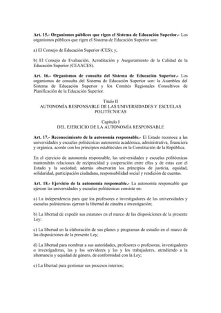 Art. 15.- Organismos públicos que rigen el Sistema de Educación Superior.- Los
organismos públicos que rigen el Sistema de Educación Superior son:
a) El Consejo de Educación Superior (CES); y,
b) El Consejo de Evaluación, Acreditación y Aseguramiento de la Calidad de la
Educación Superior (CEAACES).
Art. 16.- Organismos de consulta del Sistema de Educación Superior.- Los
organismos de consulta del Sistema de Educación Superior son: la Asamblea del
Sistema de Educación Superior y los Comités Regionales Consultivos de
Planificación de la Educación Superior.
Título II
AUTONOMÍA RESPONSABLE DE LAS UNIVERSIDADES Y ESCUELAS
POLITÉCNICAS
Capítulo I
DEL EJERCICIO DE LA AUTONOMÍA RESPONSABLE
Art. 17.- Reconocimiento de la autonomía responsable.- El Estado reconoce a las
universidades y escuelas politécnicas autonomía académica, administrativa, financiera
y orgánica, acorde con los principios establecidos en la Constitución de la República.
En el ejercicio de autonomía responsable, las universidades y escuelas politécnicas
mantendrán relaciones de reciprocidad y cooperación entre ellas y de estas con el
Estado y la sociedad; además observarán los principios de justicia, equidad,
solidaridad, participación ciudadana, responsabilidad social y rendición de cuentas.
Art. 18.- Ejercicio de la autonomía responsable.- La autonomía responsable que
ejercen las universidades y escuelas politécnicas consiste en:
a) La independencia para que los profesores e investigadores de las universidades y
escuelas politécnicas ejerzan la libertad de cátedra e investigación;
b) La libertad de expedir sus estatutos en el marco de las disposiciones de la presente
Ley;
c) La libertad en la elaboración de sus planes y programas de estudio en el marco de
las disposiciones de la presente Ley;
d) La libertad para nombrar a sus autoridades, profesores o profesoras, investigadores
o investigadoras, las y los servidores y las y los trabajadores, atendiendo a la
alternancia y equidad de género, de conformidad con la Ley;
e) La libertad para gestionar sus procesos internos;
 
