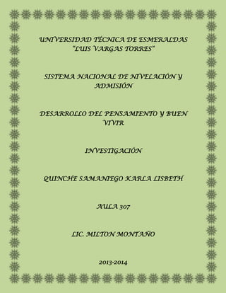 UNIVERSIDAD TÉCNICA DE ESMERALDAS
“LUIS VARGAS TORRES”
SISTEMA NACIONAL DE NIVELACIÓN Y
ADMISIÓN
DESARROLLO DEL PENSAMIENTO Y BUEN
VIVIR
INVESTIGACIÓN
QUINCHE SAMANIEGO KARLA LISBETH
AULA 307
LIC. MILTON MONTAÑO
2013-2014
 