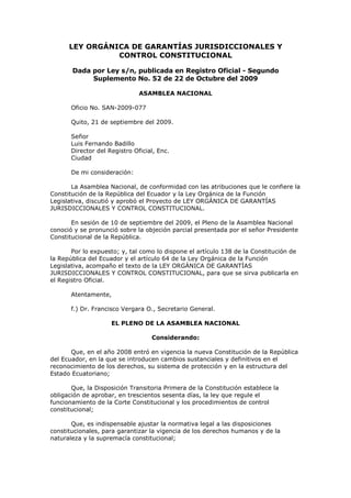 LEY ORGÁNICA DE GARANTÍAS JURISDICCIONALES Y
                CONTROL CONSTITUCIONAL

       Dada por Ley s/n, publicada en Registro Oficial - Segundo
            Suplemento No. 52 de 22 de Octubre del 2009

                               ASAMBLEA NACIONAL

       Oficio No. SAN-2009-077

       Quito, 21 de septiembre del 2009.

       Señor
       Luis Fernando Badillo
       Director del Registro Oficial, Enc.
       Ciudad

       De mi consideración:

       La Asamblea Nacional, de conformidad con las atribuciones que le confiere la
Constitución de la República del Ecuador y la Ley Orgánica de la Función
Legislativa, discutió y aprobó el Proyecto de LEY ORGÁNICA DE GARANTÍAS
JURISDICCIONALES Y CONTROL CONSTITUCIONAL.

       En sesión de 10 de septiembre del 2009, el Pleno de la Asamblea Nacional
conoció y se pronunció sobre la objeción parcial presentada por el señor Presidente
Constitucional de la República.

       Por lo expuesto; y, tal como lo dispone el artículo 138 de la Constitución de
la República del Ecuador y el artículo 64 de la Ley Orgánica de la Función
Legislativa, acompaño el texto de la LEY ORGÁNICA DE GARANTÍAS
JURISDICCIONALES Y CONTROL CONSTITUCIONAL, para que se sirva publicarla en
el Registro Oficial.

       Atentamente,

       f.) Dr. Francisco Vergara O., Secretario General.

                     EL PLENO DE LA ASAMBLEA NACIONAL

                                   Considerando:

       Que, en el año 2008 entró en vigencia la nueva Constitución de la República
del Ecuador, en la que se introducen cambios sustanciales y definitivos en el
reconocimiento de los derechos, su sistema de protección y en la estructura del
Estado Ecuatoriano;

       Que, la Disposición Transitoria Primera de la Constitución establece la
obligación de aprobar, en trescientos sesenta días, la ley que regule el
funcionamiento de la Corte Constitucional y los procedimientos de control
constitucional;

       Que, es indispensable ajustar la normativa legal a las disposiciones
constitucionales, para garantizar la vigencia de los derechos humanos y de la
naturaleza y la supremacía constitucional;
 