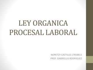 LEY ORGANICA
PROCESAL LABORAL
NORETZY CASTILLO 17858811
PROF. GABRIELLIS RODRIGUEZ
 