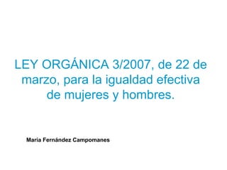 LEY ORGÁNICA 3/2007, de 22 de
 marzo, para la igualdad efectiva
     de mujeres y hombres.


  María Fernández Campomanes
 