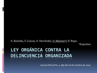 A. Bastidas, S. Cuevas, H. Hernández, H. Moreno*y D. Rojas.
                                                                *Expositor.

LEY ORGÁNICA CONTRA LA
DELINCUENCIA ORGANIZADA
                          Gaceta Oficial No. 5.789 del 26 de octubre de 2005
 