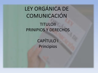 LEY ORGÁNICA DE 
COMUNICACIÓN 
TITULOII 
PRINIPIOS Y DERECHOS 
CAPÍTULO I 
Principios 
 