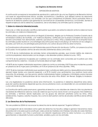 Ley Orgánica de Bienestar Animal 
EXPOSICIÓN DE MOTIVOS 
A continuación se expone la necesidad de aprobación y aplicación de una Ley Orgánica de Bienestar Animal, con base en argumentaciones éticas, sociales, económicas y científicas, que deberá normar las relaciones entre las sociedades humanas y los animales con los que compartimos el planeta. Dicho postulado tiene su fuente en el derecho positivo que garantiza la convivencia en sociedades armónicas y funcionales, donde se respete el ejercicio de los derechos ciudadanos, de la naturaleza y los animales que la componen. 
1. Sobre la violencia Interrelacionada. 
Cerca de un millar de estudios científicos demuestran que existe una estrecha relación entre la violencia hacia los animales y la violencia interpersonal. 
Pruebas piloto y proyectos educativos en Bogotá (Colombia), dirigido por la Profesora Carolina Castaño de la Universidad Católica de Australia, y en Valencia (España), certificado por la propia Consejería de Educación de esta comunidad, han demostrado, además, que educar a niños, niñas y adolescentes en la empatía hacia los animales puede resultar en una estrategia educativa para reducir el bullyng o el matoneo en los colegios y escuelas, por tanto es una estrategia para promover una cultura de paz entre los seres humanos. 
La Coordinadora Latinoamericana de Profesionales para la Prevención de Abusos, CoPPA, con presencia activa en Ecuador, ha recopilado cientos de estos estudios obteniendo datos como estos: 
• El 70 % de los maltratadores de animales tenían antecedentes penales, que incluían delitos de violencia, contra la propiedad, relacionados con las drogas, o de desorden público (Arluke & Lucas, 1997). 
• El 70 % de las personas inculpadas por crueldad con los animales eran conocidas por la policía por otros comportamientos violentos – incluido el homicidio (Boat & Knight, 2000). 
• El 68 % de las mujeres maltratadas reportaron violencia contra sus animales. El 87 % de estos incidentes sucedió en presencia de la mujer para controlarla y el 75 % en presencia de niños (Quinlisk, 1999). 
• El 91 % de los menores maltratados que quedaron bajo custodia por delincuencia y desequilibrios emocionales declaró haber tenido una mascota especial, y el 99 % mostró unos sentimientos muy positivos hacia estas mascotas. Sin embargo, con frecuencia, adultos maltratadores habían castigado o intimidado a estos menores matando, hiriendo o deshaciéndose de las mascotas de estos niños (Robin, ten Bensel, Quigley & Anderson, 1984). 
Las y los legisladores no podemos obviar esta información, no podemos ni debemos desestimar estos datos, pues de nuestras decisiones depende que las y los ecuatorianos vivan y se desarrollen en una sociedad de paz y una cultura de respeto. 
La Constitución del Ecuador promueve y garantiza el derecho a una vida libre de violencia. Esto nos plantea la necesidad de reflexionar sobre los ciclos de violencia que muchas veces inician con los grupos más indefensos, los animales, y terminan siendo replicados con los grupos de atención prioritaria como los niños, niñas, adolescentes, mujeres y adultos mayores, tal y como lo demuestran cientos de estudios científicos de las últimas décadas. 
2. Los Derechos de la Pachamama. 
"No veo posible los DDHH sin reconocer los derechos de las demás especies” Eugenio Zaffaroni. 
La consagración de la naturaleza como sujeto de derechos nos faculta y obliga a generar mecanismos claros de protección a los seres que la constituyen, adecuando las medidas a los intereses naturales de cada miembro, individuo o especie, con miras a promover una relación respetuosa entre los seres humanos y su entorno, garantizando un desarrollo humano sustentable, sensible y justo con los animales.  