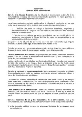 SECCIÓN IV
Derechos de los comunicadores
Derecho a la cláusula de conciencia.- La cláusula de conciencia es un derecho de los
comunicadores sociales y las comunicadoras sociales que tiene por objeto garantizar la
independencia en el desempeño de sus funciones.
Las y los comunicadores sociales podrán aplicar la cláusula de conciencia, sin que este
hecho pueda suponer sanción o perjuicio, para negarse de manera motivada a:
1. Realizar una orden de trabajo o desarrollar contenidos, programas y
mensajes contrarios al Código de Ética del medio de comunicación o a los principios
éticos de la comunicación.
2. Suscribir un texto del que son autores, cuando éste haya sido modificado por un
superior en contravención al Código de Ética del medio de comunicación o a los
principios éticos de la comunicación.
El ejercicio de la cláusula de conciencia no puede ser considerado bajo ninguna
circunstancia como causal legal de despido del comunicador social.
En todos los casos, las y los comunicadores sociales tendrán derecho a hacer público su
desacuerdo con el medio de comunicación social a través del propio medio.
Derecho a la reserva de la fuente.- Ninguna persona que difunda información de interés
general podrá ser obligada a revelar la fuente de la información; esta protección no le
exime de responsabilidad ulterior.
La información sobre la identidad de una fuente obtenida ilegal y forzadamente carecerá
de todo valor jurídico; y, los riesgos, daños y perjuicios a los que tal fuente quede
expuesta serán imputables a quien forzó la revelación de su identidad, quedando obligado
a efectuar la reparación integral de los daños.
Derecho a mantener el secreto profesional.- Ninguna persona que realice actividades
de comunicación social podrá ser obligada a revelar los secretos confiados a ella en el
marco del ejercicio de estas actividades.
La información obtenida forzadamente carecerá de todo valor jurídico; y, los riesgos,
daños y perjuicios que genere para las personas involucradas serán imputables a quien
forzó la revelación de los secretos profesionales, quedando obligada a efectuar la
reparación integral de los daños.
Libre ejercicio de la comunicación.- Todas las personas ejercerán libremente los
derechos a la comunicación reconocidos en la Constitución y esta ley a través de
cualquier medio de comunicación, sin que sea exigible titulación profesional para tal
efecto.
Derechos laborales de las y los trabajadores de la comunicación.- Las y los
comunicadores, las y los trabajadores de la comunicación tienen los siguientes derechos:
1. A la protección pública en caso de amenazas derivadas de su actividad como
comunicadores.
 